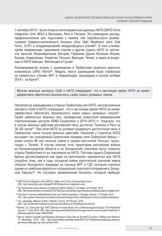 11www.russiancouncil.ru
1 сентября 2015 г. были открыты интеграционные единицы НАТО (NATO Force
Integration Unit, NFIU) в Вильнюсе, Риге и Таллине. Это командные центры,
предназначенные для подготовки к приему сил сверхбыстрого развер-
тывания Североатлантического Альянса (Very High Readiness Joint Task
Force, VJTF) и координирования международных учений44
. В этих учениях,
кроме американцев, принимали участие и другие страны НАТО (в частно-
сти, Бельгия, Великобритания, Венгрия, Германия, Дания, Испания, Италия,
Канада, Нидерланды, Норвегия, Польша, Франция, Чехия), а также не входя-
щие в НАТО Швеция, Финляндия и Грузия.
Рассматривается вопрос о размещении в Прибалтике зенитных ракетных
комплексов (ЗРК) Patriot45
. Модель такого размещения была отработана
на совместных учениях ФРГ и Нидерландов, прошедших в начале октября
2016 г. на Крите46
.
Несмотря на наращивание в странах Прибалтики сил НАТО, многие военные
эксперты США и НАТО утверждают, что в настоящее время НАТО не может
эффективно обеспечить безопасность своих самых уязвимых членов47
.
Серия кабинетных военных игр, проведенная известным американским
стратегическим центром RAND Corporation в 2014–2015 гг. показала, что
в случае военных действий российские силы достигнут Таллина и Риги за
36-60 часов48
. При этом НАТО не успевает развернуть достаточные силы в
Прибалтике после начала военных действий. Опасения у стратегов НАТО
вызывает так называемый Сувалкский коридор (или Сувалкская брешь) –
узкая (около 96 км) полоска земли в северо-восточной Польше, грани-
чащая с Литвой. В случае занятия этой территории российские войска
из Калининградской области и их белорусские союзники могут отрезать
страны Прибалтики от их союзников по НАТО. Поэтому защита Сувалкской
бреши рассматривается как один из критических приоритетов для НАТО
(подобно тому, как в годы холодной войны критическое значение имела
оборона Фульдского коридора на границе ФРГ и ГДР, который считался
одним из наиболее вероятных направлений советского вторжения в Запад-
ную Европу)49
. Не случайно американский батальон, который прибудет
44
	NATO Force Integration Units (NFIU) // Allied Joint Force Command Brunssum.
URL: http://www.jfcbs.nato.int/page5725819/nato-force-integration-units
45
	Top commander says Lithuania considering Patriot missiles // Fox News, 20 October, 2016.
URL: http://www.foxnews.com/world/2016/10/20/top-commander-says-lithuania-considering-patriot-missiles.html
46
	Ghoshal D. Germany-Netherlands to test joint Patriot operations // Strategic Review, 17 Оctober 2016.
URL: http://www.sr-indonesia.com/web-exclusives/view/germany-netherlands-to-test-joint-patriot-operations
47
	См., например, Alliance at Risk // Atlantic Council, 26 February, 2016.
URL: http://publications.atlanticcouncil.org/nato-alliance-at-risk/alliance-at-risk.pdf
48
	Barnes J.E. Closing the Gap: NATO Moves to Protect Weak Link in DefensesAgainst Russia // The Wall Street
Journal, 17 June, 2016. URL: http://www.wsj.com/articles/closing-the-gap-nato-moves-to-protect-weak-link-in-
defenses-against-russia-1466205268
49
	Sisk R. Poland's Suwalki Gap Replaces Germany's Fulda Gap as Top NATO Concern // Military.com Network.
10 December, 2015. URL: http://www.military.com/daily-news/2015/12/10/polands-suwalki-gap-repla­ces-
germanys-fulda-gap-top-nato-concern.html
Многие военные эксперты США и НАТО утверждают, что в настоящее время НАТО не может
эффективно обеспечить безопасность своих самых уязвимых членов.
1. ВОЕННО-ПОЛИТИЧЕСКОЕ ПРОТИВОСТОЯНИЕ В ВОСТОЧНОЙ ЧАСТИ БАЛТИЙСКОГО МОРЯ:
ОСНОВНЫЕ СОБЫТИЯ И ТЕНДЕНЦИИ
 
