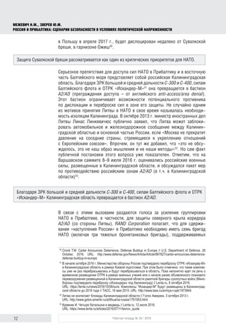 12 Рабочая тетрадь № 35 / 2016
МЕЖЕВИЧ Н.М., ЗВЕРЕВ Ю.М.
РОССИЯ И ПРИБАЛТИКА: СЦЕНАРИИ БЕЗОПАСНОСТИ В УСЛОВИЯХ ПОЛИТИЧЕСКОЙ НАПРЯЖЕННОСТИ
в Польшу в апреле 2017 г., будет дислоцирован недалеко от Сувалкской
бреши, в гарнизоне Ожиш50
.
Серьезное препятствие для доступа сил НАТО в Прибалтику и в восточную
часть Балтийского моря представляет собой российская Калининградская
область. Благодаря ЗРК большой и средней дальности С-300 и С-400, силам
Балтийского флота и ОТРК «Искандер-М»51
она превращается в бастион
A2/AD (преграждения доступа – от английского anti-access/area denial).
Этот бастион ограничивает возможности потенциального противника
по дислокации и переброске сил в зоне его защиты. Не случайно одним
из мотивов принятия Литвы в НАТО в свое время называлась необходи-
мость изоляции Калининграда. В октябре 2013 г. министр иностранных дел
Литвы Линас Линкявичюс публично заявил, что Литва может заблоки-
ровать автомобильное и железнодорожное сообщение между Калинин-
градской областью и основной частью России, если «Москва не прекратит
давление на соседние страны, стремящиеся к укреплению отношений
с Европейским союзом». Впрочем, он тут же добавил, что «это не обсу-
ждалось, это не наш образ мышления и не наши методы»52
. Но сам факт
публичной постановки этого вопроса уже показателен. Отметим, что на
Варшавском саммите 8–9 июля 2016 г. оценивались российские военные
силы, размещенные в Калининградской области, и обсуждался пакет мер
по противодействию российским зонам A2/AD (в т.ч. в Калининградской
области)53
.
В связи с этими вызовами раздаются голоса за усиление группировки
НАТО в Прибалтике, в частности, для защиты северного крыла коридора
A2/AD (со стороны Литвы). RAND Corporation полагает, что для сдержи-
вания «наступления России» в Прибалтике необходимо иметь семь бригад
НАТО (включая три тяжелых бронетанковых бригады), поддерживаемых
50
	Cronk T.M. Carter Announces Deterrence, Defense Buildup in Europe // U.S. Department of Defence. 26
October, 2016. URL: http://www.defense.gov/News/Article/Article/987827/carter-announces-deterrence-
defense-buildup-in-europe
51
	В начале октября 2016 г. Министерство обороны России подтвердило переброску ОТРК «Искандер-М»
в Калининградскую область в рамках боевой подготовки. При этом было отмечено, что такие комплек­
сы уже не раз перебрасывались и будут перебрасываться в область. Пока непонятно идет ли речь о
временном размещении ОТРК в рамках военных учений или о начале ранее объявленного планового
перевооружения размещенной в Калининградской области ракетной бригады сухопутных войск (Мино­
бороны подтвердило переброску «Искандера» под Калининград) // Lenta.ru, 8 октября 2016.
URL: https://lenta.ru/news/2016/10/08/sure; Комплексы "Искандер-М" будут размещены в Калининград­
ской области до 2018 года // ТАСС, 16 мая 2015. URL: http://www.tass.ru/armiya-i-opk/1973844
52
	Литва не исключает блокады Калининградской области // Голос Америки, 3 октября 2013 г.
URL: http://www.golos-ameriki.ru/a/lithuania-russia/1761953.html
53
	Крамник И. Четыре батальона и медведь // Lenta.ru, 12 июля 2016.
URL: https://www.lenta.ru/articles/2016/07/11/lavrov_quote
Защита Сувалкской бреши рассматривается как один из критических приоритетов для НАТО.
Благодаря ЗРК большой и средней дальности С-300 и С-400, силам Балтийского флота и ОТРК
«Искандер-М» Калининградская область превращается в бастион A2/AD.
 