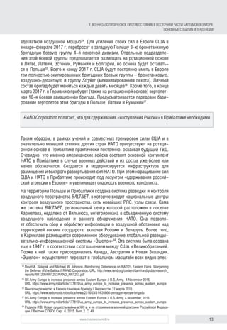 13www.russiancouncil.ru
адекватной воздушной мощью54
. Для усиления своих сил в Европе США в
январе–феврале 2017 г. перебросят в западную Польшу 3‑ю бронетанковую
бригадную боевую группу 4‑й пехотной дивизии. Отдельные подразделе-
ния этой боевой группы предполагается размещать на ротационной основе
в Литве, Латвии, Эстонии, Румынии и Болгарии, но основа будет оставать-
ся в Польше55
. Всего к концу 2017 г. США будут постоянно иметь в Европе
три полностью экипированных бригадных боевых группы – бронетанковую,
воздушно-десантную и группу Stryker (механизированная пехота). Личный
состав бригад будет меняться каждые девять месяцев56
. Кроме того, в конце
марта 2017 г. в Германию прибудет (также на ротационной основе) вертолет-
ная 10‑я боевая авиационная бригада. Предусматривается передовое бази-
рование вертолетов этой бригады в Польше, Латвии и Румынии57
.
Таким образом, в рамках учений и совместных тренировок силы США и в
значительно меньшей степени других стран НАТО присутствуют на ротаци-
онной основе в Прибалтике практически постоянно, осваивая будущий ТВД.
Очевидно, что именно американские войска составят основной контингент
НАТО в Прибалтике в случае военных действий и их состав уже более или
менее обозначился. Создается и модернизируется инфраструктура для
размещения и быстрого развертывания сил НАТО. При этом наращивание сил
США и НАТО в Прибалтике происходит под лозунгом «сдерживания россий-
ской агрессии в Европе» и увеличивает опасность военного конфликта.
На территории Польши и Прибалтики создана система разведки и контроля
воздушного пространства BALTNET, в которую входят национальные центры
контроля воздушного пространства, сеть новейших РЛС, узлы связи. Сама
же система BALTNET, региональный центр которой расположен в поселке
Кармелава, недалеко от Вильнюса, интегрирована в объединенную систему
воздушного наблюдения и раннего обнаружения НАТО. Она позволя-
ет обеспечить сбор и обработку информации о воздушной обстановке над
территорией восьми государств, включая Россию и Беларусь. Более того,
в Кармелаве размещается современное оборудование глобальной разведы-
вательно-информационной системы «Эшелон»58
. Эта система была создана
еще в 1947 г. в соответствии с соглашением между США и Великобританией.
Позже к ней также присоединились Канада, Австралия и Новая Зеландия.
«Эшелон» осуществляет перехват в глобальном масштабе всех видов элек-
54
	David A. Shlapak and Michael W. Johnson. Reinforcing Deterrence on NATO's Eastern Flank. Wargaming
the Defense of the Baltics // RAND Corporation. URL: http://www.rand.org/content/dam/rand/pubs/research_
reports/RR1200/RR1253/RAND_RR1253.pdf
55
	US Army Europe to increase presence across Eastern Europe // U.S. Army,  4 November 2016.
URL: https://www.army.mil/article/177819/us_army_europe_to_increase_presence_across_eastern_europe
56
	Пентагон разместит в Европе танковую бригаду // Ведомости. 31 марта 2016.
URL: https://www.vedomosti.ru/politics/news/2016/03/31/635866-pentagon-evrope-brigadu
57
	US Army Europe to increase presence across Eastern Europe // U.S. Army, 4 November, 2016.
URL: https://www.army.mil/article/177819/us_army_europe_to_increase_presence_across_eastern_europe
58
	Радиков И.В. Новая сущность войны в XXI в. и ее отражение в военной доктрине Российской Федера­
ции // Вестник СПбГУ. Сер.  6. 2015. Вып. 2. С. 49
RANDCorporationполагает,чтодлясдерживания«наступленияРоссии»вПрибалтикенеобходимо
1. ВОЕННО-ПОЛИТИЧЕСКОЕ ПРОТИВОСТОЯНИЕ В ВОСТОЧНОЙ ЧАСТИ БАЛТИЙСКОГО МОРЯ:
ОСНОВНЫЕ СОБЫТИЯ И ТЕНДЕНЦИИ
 