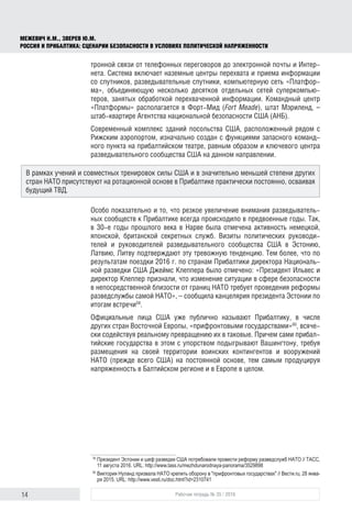 14 Рабочая тетрадь № 35 / 2016
МЕЖЕВИЧ Н.М., ЗВЕРЕВ Ю.М.
РОССИЯ И ПРИБАЛТИКА: СЦЕНАРИИ БЕЗОПАСНОСТИ В УСЛОВИЯХ ПОЛИТИЧЕСКОЙ НАПРЯЖЕННОСТИ
тронной связи от телефонных переговоров до электронной почты и Интер-
нета. Система включает наземные центры перехвата и приема информации
со спутников, разведывательные спутники, компьютерную сеть «Платфор-
ма», объединяющую несколько десятков отдельных сетей суперкомпью-
теров, занятых обработкой перехваченной информации. Командный центр
«Платформы» располагается в Форт-Мид (Fort Meade), штат Мэриленд, –
штаб‑квартире Агентства национальной безопасности США (АНБ).
Современный комплекс зданий посольства США, расположенный рядом с
Рижским аэропортом, изначально создан с функциями запасного команд-
ного пункта на прибалтийском театре, равным образом и ключевого центра
разведывательного сообщества США на данном направлении.
Особо показательно и то, что резкое увеличение внимания разведыватель-
ных сообществ к Прибалтике всегда происходило в предвоенные годы. Так,
в 30‑е годы прошлого века в Нарве была отмечена активность немецкой,
японской, британской секретных служб. Визиты политических руководи-
телей и руководителей разведывательного сообщества США в Эстонию,
Латвию, Литву подтверждают эту тревожную тенденцию. Тем более, что по
результатам поездки 2016 г. по странам Прибалтики директора Националь-
ной разведки США Джеймс Клеппера было отмечено: «Президент Ильвес и
директор Клеппер признали, что изменение ситуации в сфере безопасности
в непосредственной близости от границ НАТО требует проведения реформы
разведслужбы самой НАТО», – сообщила канцелярия президента Эстонии по
итогам встречи59
.
Официальные лица США уже публично называют Прибалтику, в числе
других стран Восточной Европы, «прифронтовыми государствами»60
, всяче-
ски содействуя реальному превращению их в таковые. Причем сами прибал-
тийские государства в этом с упорством подыгрывают Вашингтону, требуя
размещения на своей территории воинских контингентов и вооружений
НАТО (прежде всего США) на постоянной основе, тем самым продуцируя
напряженность в Балтийском регионе и в Европе в целом.
59
	Президент Эстонии и шеф разведки США потребовали провести реформу разведслужб НАТО // ТАСС,
11 августа 2016. URL: http://www.tass.ru/mezhdunarodnaya-panorama/3529898
60
	Виктория Нуланд призвала НАТО крепить оборону в "прифронтовых государствах" // Вести.ru, 28 янва­
ря 2015. URL: http://www.vesti.ru/doc.html?id=2310741
В рамках учений и совместных тренировок силы США и в значительно меньшей степени других
стран НАТО присутствуют на ротационной основе в Прибалтике практически постоянно, осваивая
будущий ТВД.
 