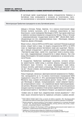 16 Рабочая тетрадь № 35 / 2016
МЕЖЕВИЧ Н.М., ЗВЕРЕВ Ю.М.
РОССИЯ И ПРИБАЛТИКА: СЦЕНАРИИ БЕЗОПАСНОСТИ В УСЛОВИЯХ ПОЛИТИЧЕСКОЙ НАПРЯЖЕННОСТИ
В настоящее время существующие формы сотрудничества Северных и
Балтийских стран основываются в основном на политическом, торго-
во‑экономическом и культурном взаимодействии Финляндии и Эстонии,
Швеции и Эстонии, Латвии. Заметим, что в военно-политической сфере
Эстония пытается выступать, хотя и несколько искусственно (и пока
безуспешно), в роли проводника Финляндии в НАТО. Еще одним известным
и наиболее значимым форматом сотрудничества Латвии, Литвы и Эстонии
с североевропейскими государствами является NB871
(Nordic-Baltic Eight),
объединяющая все пять североевропейских стран – Финляндию, Швецию,
Норвегию, Данию и Исландию.
Может ли быть «блок из НАТО и не НАТО стран» в регионе? Отвечая на данный
вопрос, следует иметь в виду, что модель сотрудничества НАТО и не НАТО
стран на территории региона Балтийского моря уже существует. Финлян-
дия и Швеция сотрудничают с данной организацией в рамках программы
«Партнерство ради мира», кроме того, существуют также и альянсы север-
ных стран, поддерживающие сотрудничество в сфере обороны. При этом
между Финляндией и Эстонией возникает напряжение из-за военной актив-
ности России.
В государствах Прибалтики преобладает мышление, согласно которо-
му приветствуется любой вклад в усиление обороны государств региона
Балтийского моря. Считается, что нужно сформировать такие войска,
которые способны действовать устрашающе. Финляндия поступает точно
так же72
. Иными словами, милитаризация Прибалтики проецируется на весь
Балтийский регион.
Новые тенденции, связанные с фактором военной напряженности в Прибал-
тике, накладываются на то, что военно-политическое планирование НАТО
традиционно с конца 40‑х гг. ХХ в. рассматривает Балтийское море как ТВД.
Меняются лишь условия использования данного театра, НАТО – интегра-
ция Финляндии и Швеции, позиционирование «новой северной Европы»
как антироссийского союза – это современная версия перепозиционирова-
ния региона. Механизм мимикрии не самый простой, он институционально
изощрен и растянут во времени. В нем активно задействованы все комплексы
исторической памяти от «Балтийского Локарно» до украинского кризиса73
.
«Слабая сила не может быть свидетельством полной решимости»74
. Этот
тезис наших оппонентов было бы правильно учитывать в рамках россий-
71
	Nordic defence ministers agree to step up security and defence cooperation. URL: http://www.en.delfi.lt/
nordic-baltic/nordic-defence-ministers-agree-to-step-up-security-and-defence-cooperation.d?id=69545044
72
	Финские журналисты: военная активность России привела к напряженности в отношениях Финляндии
и Эстонии. URL: http://www.yle.fi/uutiset/finskie_zhurnalisty_voennaya_aktivnost_rossii_privela_k_naprya­
zhen­nosti_v_otnosheniyakh_finlyandii_i_estonii/8925556
73
	Новикова И.Н., Межевич Н.М. Финляндия и НАТО: как забвение уроков прошлого может привести к их
повторению // Управленческое консультирование 2016. № 4. С. 29
74
	Чемберлен Д. Натовские войска прикрытия в Прибалтике не остановят Россию
URL: http://www.press.georgetown.edu/book/georgetown/cheap-threats#sthash.Xd8bVTCq.dpuf
Милитаризация Прибалтики проецируется на весь Балтийский регион.
 