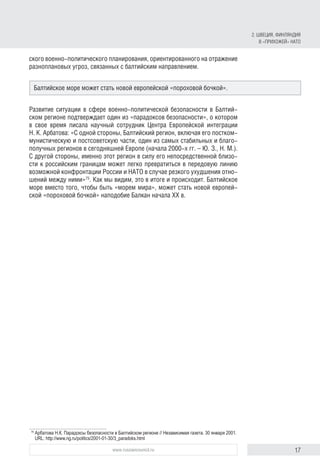 17www.russiancouncil.ru
ского военно-политического планирования, ориентированного на отражение
разноплановых угроз, связанных с балтийским направлением.
Развитие ситуации в сфере военно-политической безопасности в Балтий-
ском регионе подтверждает один из «парадоксов безопасности», о котором
в свое время писала научный сотрудник Центра Европейской интеграции
Н. К. Арбатова: «С одной стороны, Балтийский регион, включая его постком-
мунистическую и постсоветскую части, один из самых стабильных и благо-
получных регионов в сегодняшней Европе (начала 2000‑х гг. – Ю. З., Н. М.).
С другой стороны, именно этот регион в силу его непосредственной близо-
сти к российским границам может легко превратиться в передовую линию
возможной конфронтации России и НАТО в случае резкого ухудшения отно-
шений между ними»75
. Как мы видим, это в итоге и происходит. Балтийское
море вместо того, чтобы быть «морем мира», может стать новой европей-
ской «пороховой бочкой» наподобие Балкан начала XX в.
75
	Арбатова Н.К. Парадоксы безопасности в Балтийском регионе // Независимая газета. 30 января 2001.
URL: http://www.ng.ru/politics/2001-01-30/3_paradoks.html
Балтийское море может стать новой европейской «пороховой бочкой».
2. ШВЕЦИЯ, ФИНЛЯНДИЯ
В «ПРИХОЖЕЙ» НАТО
 
