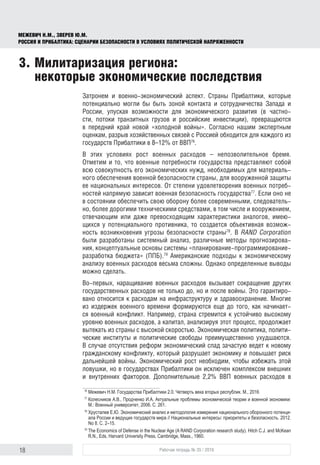 18 Рабочая тетрадь № 35 / 2016
МЕЖЕВИЧ Н.М., ЗВЕРЕВ Ю.М.
РОССИЯ И ПРИБАЛТИКА: СЦЕНАРИИ БЕЗОПАСНОСТИ В УСЛОВИЯХ ПОЛИТИЧЕСКОЙ НАПРЯЖЕННОСТИ
Затронем и военно-экономический аспект. Страны Прибалтики, которые
потенциально могли бы быть зоной контакта и сотрудничества Запада и
России, упуская возможности для экономического развития (в частно-
сти, потоки транзитных грузов и российские инвестиции), превращаются
в передний край новой «холодной войны». Согласно нашим экспертным
оценкам, разрыв хозяйственных связей с Россией обходится для каждого из
государств Прибалтики в 8–12% от ВВП76
.
В этих условиях рост военных расходов – непозволительное бремя.
Отметим и то, что военные потребности государства представляют собой
всю совокупность его экономических нужд, необходимых для материаль-
ного обеспечения военной безопасности страны, для вооруженной защиты
ее национальных интересов. От степени удовлетворения военных потреб-
ностей напрямую зависит военная безопасность государства77
. Если оно не
в состоянии обеспечить свою оборону более современными, следователь-
но, более дорогими техническими средствами, в том числе и вооружением,
отвечающим или даже превосходящим характеристики аналогов, имею-
щихся у потенциального противника, то создается объективная возмож-
ность возникновения угрозы безопасности страны78
. В RAND Corporation
были разработаны системный анализ, различные методы прогнозирова-
ния, концептуальные основы системы «планирование-программирование-
разработка бюджета» (ППБ).79
Американские подходы к экономическому
анализу военных расходов весьма сложны. Однако определенные выводы
можно сделать.
Во-первых, наращивание военных расходов вызывает сокращение других
государственных расходов не только до, но и после войны. Это гарантиро-
вано относится к расходам на инфраструктуру и здравоохранение. Многие
из издержек военного времени формируются еще до того, как начинает-
ся военный конфликт. Например, страна стремится к устойчиво высокому
уровню военных расходов, а капитал, анализируя этот процесс, продолжает
вытекать из страны с высокой скоростью. Экономическая политика, полити-
ческие институты и политические свободы преимущественно ухудшаются.
В случае отсутствия реформ экономический спад зачастую ведет к новому
гражданскому конфликту, который разрушает экономику и повышает риск
дальнейшей войны. Экономический рост необходим, чтобы избежать этой
ловушки, но в государствах Прибалтики он исключен комплексом внешних
и внутренних факторов. Дополнительные 2,2% ВВП военных расходов в
76
	Межевич Н.М. Государства Прибалтики 2.0. Четверть века вторых республик. М., 2016
77
	Колесников А.В., Продченко И.А. Актуальные проблемы экономической теории и военной экономики:
М.: Военный университет, 2006. С. 261.
78
	Хрусталев Е.Ю. Экономический анализ и методология измерения национального оборонного потенци­
ала России и ведущих государств мира // Национальные интересы: приоритеты и безопасность. 2012.
No 8. С. 2–15.
79
	The Economics of Defense in the Nuclear Age (A RAND Corporation research study). Hitch C.J. and McKean
R.N., Eds. Harvard University Press, Cambridge, Mass., 1960.
3.	Милитаризация региона:
некоторые экономические последствия
 
