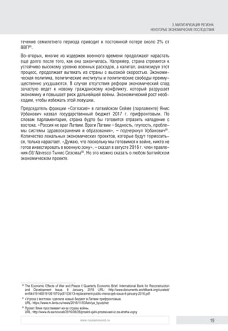 19www.russiancouncil.ru
течение семилетнего периода приводит к постоянной потере около 2% от
ВВП80
.
Во-вторых, многие из издержек военного времени продолжают нарастать
еще долго после того, как она закончилась. Например, страна стремится к
устойчиво высокому уровню военных расходов, а капитал, анализируя этот
процесс, продолжает вытекать из страны с высокой скоростью. Экономи-
ческая политика, политические институты и политические свободы преиму-
щественно ухудшаются. В случае отсутствия реформ экономический спад
зачастую ведет к новому гражданскому конфликту, который разрушает
экономику и повышает риск дальнейшей войны. Экономический рост необ-
ходим, чтобы избежать этой ловушки.
Председатель фракции «Согласие» в латвийском Сейме (парламенте) Янис
Урбанович назвал государственный бюджет 2017 г. прифронтовым. По
словам парламентария, страна будто бы готовится отразить нападение с
востока. «Россия не враг Латвии. Враги Латвии – бедность, глупость, пробле-
мы системы здравоохранения и образования», – подчеркнул Урбанович81
.
Количество локальных экономических проектов, которые будут тормозить-
ся, только нарастает. «Думаю, что поскольку мы готовимся к войне, никто не
готов инвестировать в военную зону», – сказал в августе 2016 г. член правле-
ния OU Navesco Тынис Сеэсмаа82
. Но это можно сказать о любом балтийском
экономическом проекте.
80
	The Economic Effects of War and Peace // Quarterly Economic Brief. International Bank for Reconstruction
and Development Issue, 6 January, 2016 URL: http://www.documents.worldbank.org/curated/
en/644191468191061975/pdf/103013-replacement-public-mena-qeb-issue-6-january-2016.pdf
81
	«Угроза с востока» сделала новый бюджет в Латвии прифронтовым.
URL: https://www.m.lenta.ru/news/2016/11/03/latviya_byudzhet
82
	Проект Вяхи простаивает из-за страха войны.
URL: http://www.dv.ee/novosti/2016/08/26/proekt-vjahi-prostaivaet-iz-za-straha-vojny
3. МИЛИТАРИЗАЦИЯ РЕГИОНА:
НЕКОТОРЫЕ ЭКОНОМИЧЕСКИЕ ПОСЛЕДСТВИЯ
 