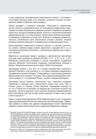 21www.russiancouncil.ru
в силу предельной географической ограниченности театра84
, в сочетании с
отсутствием прогресса даже в тех вопросах, значимость которых не опро-
вергается обеими сторонами (транспондеры).
Третий сценарий с условным названием «Хельсинки‑3» предполагает
начало тяжелых и продолжительных, но потенциально эффективных пере-
говоров по мерам безопасности и доверия в регионе. Подобный сценарий не
может быть запущен в ближайшее время. Более того, накопленный комплекс
мировоззренческих, а не только военно-политических проблем ограничива-
ет возможность движения по этому пути. Отметим и очевидную несамостоя­
тельность значительной части политических акторов в регионе, сложный
механизм принятия решений в географическом и управленческом плане.
Прогнозирование вероятности развития событий на Балтике достаточ-
но, сложно, особенно трудно оценить вероятность «сценария № 3» т.к. он
потенциально реализуем в большем – региональном (Европа) или глобаль-
ном сценарии.
Вероятность реализации первого сценария в краткосрочной перспективе
(год–два) нами оценивается примерно 85–90%, 2‑го – в 5%, 3-го – в 5%.
Изменения соотношения возможны в случае масштабного воздействия
внешних факторов: качественное ухудшение экономической ситуации в
Европе, смена внешнеполитического курса в США после выборов.
Закономерен вопрос о том, есть ли у России потенциальные союзники в
регионе? Отметим в этом контексте то, что таким союзником юридически и
географически является Беларусь. В программных политических документах
Минска может быть записано что угодно. Тем не менее для белорусских поли-
тиков очевидно то, что поражение России – де факто поражение Беларуси.
Союзником России является значительная часть населения государств
Прибалтики и меньшая часть политического класса этих стран. Они не
считают угрозу со стороны России реальной, справедливо указывая на
то, что у России нет ни желания, ни ресурсов для получения контроля над
регионом. «Было бы довольно глупо пытаться заниматься ревизионизмом в
Восточной Европе. Нас там не ждет ничего хорошего. И никого там не ждет
ничего хорошего»85
.
Военно-политические дискуссии в НАТО свидетельствуют о том, что решается
задача дестабилизации России как глобальный политический проект. Прибал-
тика является не более чем удобной географической точкой. Перспективы
подобного проекта для России не ясны, однако для Прибалтики очевидны.
84
	Например, воздушный и морской коридоры в районе эстонского острова Вайндлоо настолько узки, что
любое перемещение самолета или корабля можно трактовать как нарушение воздушного пространства
или территориальных вод. Сам остров находится на расстоянии 16 морских миль от российского острова
М. Тютерс. При современных скоростях доказать или опровергнуть факт нарушения предельно труд­
но. Обвиняющий же получает очевидные преимущества если не военного, то политического характера.
Типовая форма обвинений выглядит так: «деньмесяцгод российский военный, военно-транспортный
самолет, тип самолета без разрешения вошел в воздушное пространство Эстонии в районе острова
Вайндлоо. Самолет находился в воздушном пространстве Эстонии «менее одной минуты», «почти пол­
торы минуты» совершал полет с включенным транспондером и предварительно представил план полета,
согласно которому самолет должен был оставаться в международном воздушном пространстве».
85
	Лукьянов Ф., Миллер А. Отстраненность вместо конфронтации. URL: https://www.eu.spb.ru/news/16951-
otstranennost-vmesto-konfrontatsii-post-evropejskaya-rossiya-v-poiskakh-samodostatochnosti
4. МОДЕЛИ И СЦЕНАРИИ ВОЕННО-ПОЛИТИЧЕСКОГО
ПРОТИВОСТОЯНИЯ
 