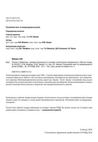 УДК 327.56(470:474)
ББК 66.4(2Рос),9(451),30
Российский совет по международным делам
Редакционная коллегия
Главный редактор:
докт. ист. наук, член-корр. РАН И.С. Иванов
Авторы:
докт. экон. наук Н.М. Межевич; канд. геогр. наук Ю.М. Зверев
Выпускающие редакторы:
канд. полит. наук И.Н. Тимофеев; канд. полит. наук Т.А. Махмутов; Д.М. Хаспекова; Н.С. Мухин
Межевич, Н.М.
Россия и Прибалтика: сценарии безопасности в условиях политической напряженности. Рабочая тетрадь
№ 35/2016 / [Н.М. Межевич, Ю.М. Зверев]; [гл. ред. И.С. Иванов]; Российский совет по международным
делам (РСМД). – М.: НП РСМД, 2016. – 32 с. – Авт. и ред. указаны на обороте тит. л.
ISBN 978-5-9909275-8-2
Регион Балтийского моря долгое время после 1991 г. считался территорией относительного благополучия и поли-
тической стабильности. Вместе с тем постепенно накапливались противоречия как объективного, так и субъектив-
ного характера. Милитаризация региона началась задолго до «Крыма». После «Крыма» эта проблема лишь вышла
на первый план во всем комплексе политических и экономических противоречий. Авторы рассматривают вопросы
военного противостояния в регионе и предлагают три сценария безопасности в регионе.
Высказанные в рабочей тетради мнения отражают исключительно личные взгляды и исследовательские позиции
авторов и могут не совпадать с точкой зрения Некоммерческого партнерства «Российский совет по международ-
ным делам».
Полный текст рабочей тетради опубликован на интернет-портале РСМД. Вы можете скачать его и оставить свой
комментарий к материалу по прямой ссылке — russiancouncil.ru/paper35
© Авторы, 2016
© Составление, оформление, дизайн обложки. НП РСМД, 2016
М43
 