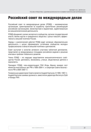 31www.russiancouncil.ru
Российский совет по международным делам
Российский совет по международным делам (РСМД) – некоммерческая
организация, ориентированная на выработку практических рекомендаций
российским организациям, министерствам и ведомствам, задействованным
во внешнеполитической деятельности.
РСМД объединяет усилия экспертного сообщества, органов государственной
власти, бизнес-кругов и гражданского общества с целью повысить эффек-
тивность внешней политики России.
Наряду с аналитической работой РСМД ведет активную образовательную
деятельность с целью сформировать устойчивое сообщество молодых
профессионалов в области внешней политики и дипломатии.
Совет выступает в качестве активного участника публичной дипломатии,
представляя на международных площадках российское видение в решении
ключевых проблем глобального развития.
Члены РСМД – это ведущие представители внешнеполитического сооб-
щества России: дипломаты, бизнесмены, ученые, общественные деятели и
журналисты.
Президент РСМД, член-корреспондент РАН Игорь Иванов занимал пост
министра иностранных дел РФ в 1998–2004 гг. и секретаря Совета Безопас-
ности РФ в 2004–2007 гг.
Генеральным директором Совета является Андрей Кортунов. В 1995–1997 гг.
Андрей Кортунов занимал должность заместителя директора Института США
и Канады РАН.
МЕЖЕВИЧ Н.М., ЗВЕРЕВ Ю.М.
РОССИЯ И ПРИБАЛТИКА: СЦЕНАРИИ БЕЗОПАСНОСТИ В УСЛОВИЯХ ПОЛИТИЧЕСКОЙ НАПРЯЖЕННОСТИ
 