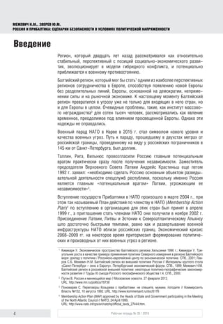 4 Рабочая тетрадь № 35 / 2016
МЕЖЕВИЧ Н.М., ЗВЕРЕВ Ю.М.
РОССИЯ И ПРИБАЛТИКА: СЦЕНАРИИ БЕЗОПАСНОСТИ В УСЛОВИЯХ ПОЛИТИЧЕСКОЙ НАПРЯЖЕННОСТИ
Введение
Регион, который двадцать лет назад рассматривался как относительно
стабильный, перспективный с позиций социально-экономического разви-
тия, эволюционирует в модели гибридного конфликта, и потенциально
приближается к военному противостоянию.
Балтийский регион, который мог бы стать1
одним из наиболее перспективных
регионов сотрудничества в Европе, способствуя появлению новой Европы
без разделительных линий, Европы, основанной на демократии, неприме-
нении силы и на рыночной экономике. К настоящему моменту Балтийский
регион превратился в угрозу уже не только для входящих в него стран, но
и для Европы в целом. Очевидные проблемы, такие, как институт массово-
го негражданства2
для сотен тысяч человек, рассматривались как явление
временное, преодолимое под влиянием просвещенной Европы. Однако эти
надежды не оправдались.
Военный парад НАТО в Нарве в 2015 г. стал символом нового уровня и
качества военных угроз. Путь к параду, прошедшему в двухстах метрах от
российской границы, проведенному на виду у российских пограничников в
145 км от Санкт-Петербурга, был долгим.
Таллин, Рига, Вильнюс провозгласили Россию главным потенциальным
врагом практически сразу после получения независимости. Заместитель
председателя Верховного Совета Латвии Андрейс Крастиньш еще летом
1992 г. заявил: «необходимо сделать Россию основным объектом разведы-
вательной деятельности спецслужб республики, поскольку именно Россия
является главным «потенциальным врагом» Латвии, угрожающим ее
независимости»3
.
Вступление государств Прибалтики в НАТО произошло в марте 2004 г., при
этом так называемый План действий по членству в НАТО (Membership Action
Plan)4
по вступлению в организацию для этих стран был принят в апреле
1999 г., а приглашение стать членами НАТО они получили в ноябре 2002 г.
Присоединение Латвии, Литвы и Эстонии к Североатлантическому Альянсу
шло достаточно быстрыми темпами, равно как и развертывание военной
инфраструктуры НАТО вблизи российских границ. Экономический кризис
2008–2009 гг. на некоторое время притормозил формирование политиче-
ских и производных от них военных угроз в регионе.
1
	 Кивикари У. Экономическое пространство Балтийского региона Хельсинки 1996 г.; Кивикари У. Тре­
угольник роста в качестве примера применения политики Северного измерения в регионе Балтийского
моря: доклад о политике / Российско-европейский центр по экономической политике. СПб., 2001; Лав­
ров С.Б, Межевич Н.М. Балтийский регион во внешней политике России // Материалы круглого стола
«Санкт-Петербург – окно в Европу». Петербургский экономический форум. СПб., 1999; Межевич Н.М.
Балтийский регион в российской внешней политике: некоторые политико-географические закономер­
ности развития // Труды ХI съезда Русского географического общества т.4. СПб., 2000.
2
	 Путин В. Россия и меняющийся мир // Московские новости. 27 февраля 2012.
URL: http://www.mn.ru/politics/78738
3
	 Пономарев  С. Переговоры Козырева с прибалтами: не спешите, мужики, погодите // Коммерсантъ
Власть №132, 10 августа 1992. URL: http://www.kommersant.ru/doc/6176
4
	 Membership Action Plan (MAP) approved by the Heads of State and Government participating in the Meeting
of the North Atlantic Council // NATO, 24 April 1999.
URL: http://www.nato.int/cps/en/natohq/official_texts_27444.htm.
 