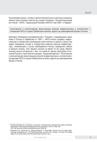 5www.russiancouncil.ru
ВВЕДЕНИЕ
Рассматривая вопрос, почему в области безопасности на Балтике сложилась
именно такая ситуация, конечно же, следует вспомнить «Основополагающий
акт Россия – НАТО», подписанный Россией и НАТО 27 мая 1997 г. в Париже5
.
Имитируя соблюдение договоренностей с Россией о неразмещении своих
войск в Польше и Прибалтике от 1997 г., НАТО начала создавать инфра-
структуру и отрабатывать размещение своих военных в данных странах под
видом проведения учений и посредством развития военной инфраструк-
туры, позволяющей в случае необходимости быстро перебросить войска
и военную технику. Этот процесс начался не менее 10 лет назад. Именно
поэтому нельзя согласиться с тем, что одной из причин обострения отно-
шений России и стран Балтии называют «крымский фактор»6
. Качественная
и количественная реконструкция военной инфраструктуры в соответствии с
интересами НАТО в странах Прибалтики началась задолго до присоединения
Крыма к России.
5
	 Основополагающий акт о взаимных отношениях, сотрудничестве и безопасности между Российской
Федерацией и Организацией североатлантического договора // НАТО, 27 May 1997.
URL: http://www.nato.int/cps/ru/natohq/official_texts_25468.htm
6
	 McNamara E.M., Nordenman M., Salonius-Pasternak C. Nordic-Baltic Security and US Foreign Policy.
A Durable Transatlantic Linc? // 87 FIIA Working Paper, June 2015. 26 p; Hanska J. The Role of The Baltic
Region for the United States // 86 FIIA Working Paper, April 2015. 26 p.
Качественная и количественная реконструкция военной инфраструктуры в соответствии с
интересами НАТО в странах Прибалтики началась задолго до присоединения Крыма к России.
 