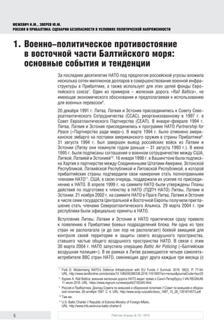 6 Рабочая тетрадь № 35 / 2016
МЕЖЕВИЧ Н.М., ЗВЕРЕВ Ю.М.
РОССИЯ И ПРИБАЛТИКА: СЦЕНАРИИ БЕЗОПАСНОСТИ В УСЛОВИЯХ ПОЛИТИЧЕСКОЙ НАПРЯЖЕННОСТИ
1.	Военно-политическое противостояние
в восточной части Балтийского моря:
основные события и тенденции
За последнее десятилетие НАТО под предлогом российской угрозы вложила
несколько сотен миллионов долларов в совершенствование военной инфра-
структуры в Прибалтике, а также использует для этих целей фонды Евро-
пейского союза7
. Один из примеров – железная дорога «Rail Baltica», не
имеющая экономического обоснования и предполагаемая к использованию
для военных перевозок8
.
20 декабря 1991 г. Литва, Латвия и Эстония присоединились к Совету Севе-
роатлантического Сотрудничества (ССАС), реорганизованному в 1997 г. в
Совет Евроатлантического Партнерства (СЕАП). В январе–феврале 1994 г.
Литва, Латвия и Эстония присоединились к программе НАТО Partnership for
Peace («Партнерство ради мира»). В марте 1994 г. было отменено амери-
канское эмбарго на поставки американского оружия в страны Прибалтики9
.
31 августа 1994 г. был завершен вывод российских войск из Латвии и
Эстонии (Литву они покинули годом раньше – 31 августа 1993 г.). В июне
1995 г. были подписаны соглашения о военном сотрудничестве между США,
Литвой, Латвией и Эстонией10
. 16 января 1998 г. в Вашингтоне была подписа-
на Хартия о партнерстве между Соединенными Штатами Америки, Эстонской
Республикой, Латвийской Республикой и Литовской Республикой, в которой
прибалтийские страны подтвердили свои намерения стать полноправными
членами НАТО11
. США, в свою очередь, поддержали их усилия по присоеди-
нению к НАТО. В апреле 1999 г. на саммите НАТО были утверждены Планы
действий по подготовке к членству в НАТО (ПДПЧ НАТО) Литвы, Латвии и
Эстонии. 21 ноября 2002 г. на саммите НАТО в Праге Литва, Латвия и Эстония
в числе семи государств Центральной и Восточной Европы получили пригла-
шение стать членами Североатлантического Альянса. 29 марта 2004 г. три
республики были официально приняты в НАТО.
Вступление Литвы, Латвии и Эстонии в НАТО практически сразу привело
к появлению в Прибалтике боевых подразделений блока. Ни одна из трех
стран не располагала (и до сих пор не располагает) боевой авиацией для
контроля своей территории и защиты своего воздушного пространства,
ставшего частью общего воздушного пространства НАТО. В связи с этим
30 марта 2004 г. НАТО запустила операцию Baltic Air Policing («Балтийская
воздушная полиция»). В ее рамках в Литве размещаются четыре самолета-
истребителя ВВС стран НАТО, сменяющих друг друга каждые три месяца (с
7
	 Fiott D. Modernising NATO's Defence Infrastructure with EU Funds // Survival. 2016. 58(2). P. 77-94.
URL: http://www.tandfonline.com/doi/abs/10.1080/00396338.2016.1161905?src=recsys&journalCode=tsur20
8
	 Куркин А. Rail Baltica: военная железная дорога НАТО ведeт прямо к Санкт-Петербургу // ИА REGNUM.
11 июля 2016. URL: https://www.regnum.ru/news/polit/2155345.html.
9
	 Россия и Прибалтика. Доклад Совета по внешней и оборонной политике // Совет по внешней и оборон­
ной политике. 28 октября 1997. С. 4. URL: http://www.svop.ru/public/docs_1997_10_28_1351674573.pdf
10
	Там же.
11
	U.S. Baltic Charter // Republic of Estonia Ministry of Foreign Affairs.
URL: http://www.mfa.ee/en/us-baltic-charter-0
 