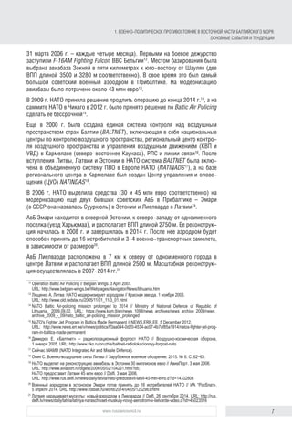 7www.russiancouncil.ru
1. ВОЕННО-ПОЛИТИЧЕСКОЕ ПРОТИВОСТОЯНИЕ В ВОСТОЧНОЙ ЧАСТИ БАЛТИЙСКОГО МОРЯ:
ОСНОВНЫЕ СОБЫТИЯ И ТЕНДЕНЦИИ
31 марта 2006 г. – каждые четыре месяца). Первыми на боевое дежурство
заступили F-16AM Fighting Falcon ВВС Бельгии12
. Местом базирования была
выбрана авиабаза Зокняй в пяти километрах к юго-востоку от Шауляя (две
ВПП длиной 3500 и 3280 м соответственно). В свое время это был самый
большой советский военный аэродром в Прибалтике. На модернизацию
авиабазы было потрачено около 43 млн евро13
.
В 2009 г. НАТО приняла решение продлить операцию до конца 2014 г.14
, а на
саммите НАТО в Чикаго в 2012 г. было принято решение по Baltic Air Policing
сделать ее бессрочной15
.
Еще в 2000 г. была создана единая система контроля над воздушным
пространством стран Балтии (BALTNET), включающая в себя национальные
центры по контролю воздушного пространства, региональный центр контро­
ля воздушного пространства и управления воздушным движением (КВП и
УВД) в Кармелаве (северо-восточнее Каунаса), РЛС и линии связи16
. После
вступления Литвы, Латвии и Эстонии в НАТО система BALTNET была вклю-
чена в объединенную систему ПВО в Европе НАТО (NATINADS17
), а на базе
регионального центра в Кармелаве был создан Центр управления и опове-
щения (ЦУО) NATINDAS18
.
В 2006 г. НАТО выделила средства (30 и 45 млн евро соответственно) на
модернизацию еще двух бывших советских АвБ в Прибалтике – Эмари
(в СССР она назвалась Сууркюль) в Эстонии и Лиелварде в Латвии19
.
АвБ Эмари находится в северной Эстонии, к северо-западу от одноименного
поселка (уезд Харьюмаа), и располагает ВПП длиной 2750 м. Ее реконструк-
ция началась в 2008 г. и завершилась в 2014 г. После нее аэродром будет
способен принять до 16 истребителей и 3–4 военно-транспортных самолета,
в зависимости от размеров20
.
АвБ Лиелварде расположена в 7 км к северу от одноименного города в
центре Латвии и располагает ВПП длиной 2500 м. Масштабная реконструк-
ция осуществлялась в 2007–2014 гг.21
12
	Operation Baltic Air Policing // Belgian Wings. 3 April 2007.
URL: http://www.belgian-wings.be/Webpages/Navigator/News/lithuania.htm
13
	Лященко А. Литва: НАТО модернизирует аэродром // Красная звезда. 1 ноября 2005.
URL: http://www.old.redstar.ru/2005/11/01_11/3_01.html
14
	NATO Baltic Air-policing mission prolonged to 2014 // Ministry of National Defence of Republic of
Lithuania. 2009.09.02. URL: https://www.kam.lt/en/news_1098/news_archives/news_archive_2009/news_
archive_2009_-_09/nato_baltic_air-policing_mission_prolonged
15
	NATO's Fighter Jet Program in Baltics Made Permanent // NEWS.ERR.EE, 5 December 2012.
URL: http://www.news.err.ee/v/news/politics/ff3aa044-0d20-4534-ac07-4b7af85a1914/natos-fighter-jet-prog­
ram-in-baltics-made-permanent
16
	Демидюк  Е. «Балтнет» – радиолокационный форпост НАТО // Воздушно-космическая оборона,
1 января 2005. URL: http://www.vko.ru/oruzhie/baltnet-radiolokacionnyy-forpost-nato
17
	Сейчас NIAMD (NATO Integrated Air and Missile Defence).
18
	Осин С. Военно-воздушные силы Литвы // Зарубежное военное обозрение. 2015. № 8. С. 62−63.
19
	НАТО выделит на реконструкцию авиабазы в Эстонии 30 миллионов евро // АвиаПорт. 3 мая 2006.
URL: http://www.aviaport.ru/digest/2006/05/02/104231.html?bb;
НАТО предоставит Латвии 45 млн евро // Delfi. 3 мая 2006.
URL: http://www.rus.delfi.lv/news/daily/latvia/nato-predostavit-latvii-45-mln-evro.d?id=14332806
20
	Военный аэродром в эстонском Эмари готов принять до 16 истребителей НАТО // ИА “Росблат».
5 апреля 2014. URL: http://www.rosbalt.ru/world/2014/04/05/1252983.html
21
	Латвия наращивает мускулы: новый аэродром в Лиелварде // Delfi. 26 сентября 2014. URL: http://rus.
delfi.lv/news/daily/latvia/latviya-naraschivaet-muskuly-novyj-aerodrom-v-lielvarde-video.d?id=45023516
 