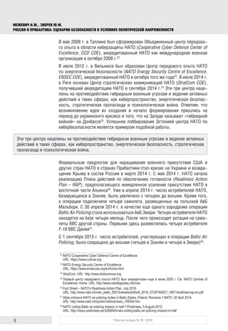 8 Рабочая тетрадь № 35 / 2016
МЕЖЕВИЧ Н.М., ЗВЕРЕВ Ю.М.
РОССИЯ И ПРИБАЛТИКА: СЦЕНАРИИ БЕЗОПАСНОСТИ В УСЛОВИЯХ ПОЛИТИЧЕСКОЙ НАПРЯЖЕННОСТИ
В мае 2008 г. в Таллине был сформирован Объединенный центр передово-
го опыта в области киберзащиты НАТО (Cooperative Cyber Defence Center of
Excellence, CCD COE), аккредитованный НАТО как международная военная
организация в октябре 2008 г.22
В июле 2012 г. в Вильнюсе был образован Центр передового опыта НАТО
по энергетической безопасности (NATO Energy Security Centre of Excellence,
ENSEC COE), аккредитованный НАТО в октябре того же года23
. В июле 2014 г.
в Риге основан Центр стратегических коммуникаций НАТО (StratCom COE),
получивший аккредитацию НАТО в сентябре 2014 г.24
Эти три центра наце-
лены на противодействие гибридным военным угрозам и ведение активных
действий в таких сферах, как киберпространство, энергетическая безопас-
ность, стратегическая пропаганда и психологическая война. Отметим, что
возникновение идеи их создания и начало формирования пришлись на
период до украинского кризиса и того, что на Западе называют «гибридной
войной» на Донбассе25
. Успешное лоббирование Эстонией центра НАТО по
кибербезопасности является примером подобной работы.
Формальным предлогом для наращивания военного присутствия США и
других стран НАТО в странах Прибалтики стал кризис на Украине и возвра-
щение Крыма в состав России в марте 2014 г. С мая 2014 г. НАТО начала
реализацию Плана действий по обеспечению готовности (Readiness Action
Plan – RAP), предполагающего немедленное усиление присутствия НАТО в
восточной части Альянса26
. Уже в апреле 2014 г. число истребителей НАТО,
базирующихся в Зокняе, было увеличено с четырех до восьми. Кроме того,
к операции подключили четыре самолета, размещенных на польской АвБ
Мальборк. С 30 апреля 2014 г. в качестве еще одного аэродрома операции
Baltic Air Policing стала использоваться АвБ Эмари. Четыре истребителя НАТО
находятся на базе четыре месяца. После чего происходит ротация на само-
леты ВВС другой страны. Первыми здесь разместились четыре истребителя
F-16 ВВС Дании27
.
С 1 сентября 2015 г. число истребителей, участвующих в операции Baltic Air
Policing, было сокращено до восьми (четыре в Зокняе и четыре в Эмари)28
.
22
	NATO Cooperative Cyber Defence Centre of Excellence.
URL: https://www.ccdcoe.org
23
	NATO Energy Security Centre of Excellence.
URL: https://www.enseccoe.org/en/home.html
24
	StratCom. URL: http://www.stratcomcoe.org
25
	Первый центр передового опыта НАТО был аккредитован еще в июне 2005 г. См. NATO Centres of
Excellence: Home. URL: http://www.natolibguides.info/coe
26
	Fact Sheet – NATO's Readiness Action Plan. July 2016.
URL: http://www.nato.int/nato_static_fl2014/assets/pdf/pdf_2016_07/20160627_1607-factsheet-rap-en.pdf
27
	Allies enhance NATO air-policing duties in Baltic States, Poland, Romania // NATO, 30 April 2014.
URL: http://www.nato.int/cps/en/natohq/news_109354.htm
28
	NATO cutting Baltic air policing mission in half // Postimees, 5 August 2015.
URL: http://news.postimees.ee/3284045/nato-cutting-baltic-air-policing-mission-in-half
Эти три центра нацелены на противодействие гибридным военным угрозам и ведение активных
действий в таких сферах, как киберпространство, энергетическая безопасность, стратегическая
пропаганда и психологическая война.
 