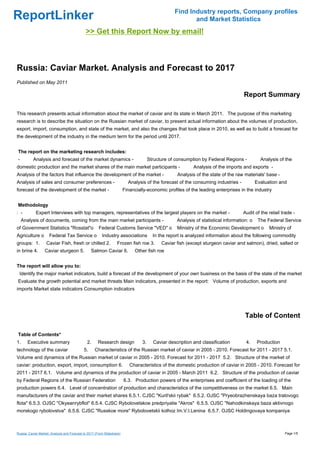 Find Industry reports, Company profiles
ReportLinker                                                                                              and Market Statistics
                                              >> Get this Report Now by email!



Russia: Caviar Market. Analysis and Forecast to 2017
Published on May 2011

                                                                                                                                     Report Summary

This research presents actual information about the market of caviar and its state in March 2011. The purpose of this marketing
research is to describe the situation on the Russian market of caviar, to present actual information about the volumes of production,
export, import, consumption, and state of the market, and also the changes that took place in 2010, as well as to build a forecast for
the development of the industry in the medium term for the period until 2017.


The report on the marketing research includes:
-          Analysis and forecast of the market dynamics -                              Structure of consumption by Federal Regions -           Analysis of the
domestic production and the market shares of the main market participants -                                 Analysis of the imports and exports -
Analysis of the factors that influence the development of the market -                              Analysis of the state of the raw materials' base -
Analysis of sales and consumer preferences -                               Analysis of the forecast of the consuming industries -            Evaluation and
forecast of the development of the market -                              Financially-economic profiles of the leading enterprises in the industry


Methodology
: -         Expert Interviews with top managers, representatives of the largest players on the market -                              Audit of the retail trade -
    Analysis of documents, coming from the main market participants -                               Analysis of statistical information: o    The Federal Service
of Government Statistics "Rosstat"o                    Federal Customs Service "VED" o              Ministry of the Economic Development o         Ministry of
Agriculture o        Federal Tax Service o               Industry associations           In the report is analyzed information about the following commodity
groups: 1.         Caviar Fish, fresh or chilled 2.                Frozen fish roe 3.        Caviar fish (except sturgeon caviar and salmon), dried, salted or
in brine 4.       Caviar sturgeon 5.              Salmon Caviar 6.            Other fish roe


The report will allow you to:
 Identify the major market indicators, build a forecast of the development of your own business on the basis of the state of the market
Evaluate the growth potential and market threats Main indicators, presented in the report: Volume of production, exports and
imports Market state indicators Consumption indicators




                                                                                                                                      Table of Content

Table of Contents*
1.     Executive summary                       2.     Research design             3.     Caviar description and classification        4.     Production
technology of the caviar                     5.     Characteristics of the Russian market of caviar in 2005 - 2010. Forecast for 2011 - 2017 5.1.
Volume and dynamics of the Russian market of caviar in 2005 - 2010. Forecast for 2011 - 2017 5.2. Structure of the market of
caviar: production, export, import, consumption 6.                          Characteristics of the domestic production of caviar in 2005 - 2010. Forecast for
2011 - 2017 6.1. Volume and dynamics of the production of caviar in 2005 - March 2011 6.2. Structure of the production of caviar
by Federal Regions of the Russian Federation                             6.3. Production powers of the enterprises and coefficient of the loading of the
production powers 6.4. Level of concentration of production and characteristics of the competitiveness on the market 6.5. Main
manufacturers of the caviar and their market shares 6.5.1. CJSC "Kuril'skii rybak" 6.5.2. OJSC "Pryeobrazhenskaya baza tralovogo
flota" 6.5.3. OJSC "Okyeanrybflot" 6.5.4. CJSC Rybolovetskoe predpriyatie "Akros" 6.5.5. OJSC "Nahodkinskaya baza aktivnogo
morskogo rybolovstva" 6.5.6. CJSC "Russkoe more" Rybolovetskii kolhoz Im.V.I.Lenina 6.5.7. OJSC Holdingovaya kompaniya



Russia: Caviar Market. Analysis and Forecast to 2017 (From Slideshare)                                                                                    Page 1/5
 