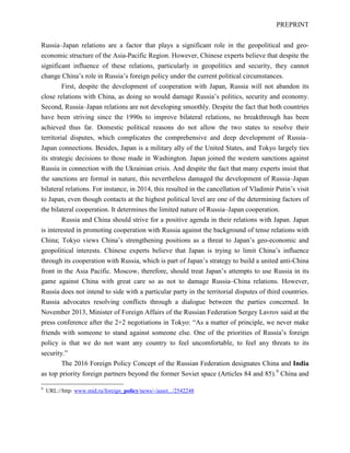 PREPRINT
Russia–Japan relations are a factor that plays a significant role in the geopolitical and geo-
economic structure of the Asia-Pacific Region. However, Chinese experts believe that despite the
significant influence of these relations, particularly in geopolitics and security, they cannot
change China’s role in Russia’s foreign policy under the current political circumstances.
First, despite the development of cooperation with Japan, Russia will not abandon its
close relations with China, as doing so would damage Russia’s politics, security and economy.
Second, Russia–Japan relations are not developing smoothly. Despite the fact that both countries
have been striving since the 1990s to improve bilateral relations, no breakthrough has been
achieved thus far. Domestic political reasons do not allow the two states to resolve their
territorial disputes, which complicates the comprehensive and deep development of Russia–
Japan connections. Besides, Japan is a military ally of the United States, and Tokyo largely ties
its strategic decisions to those made in Washington. Japan joined the western sanctions against
Russia in connection with the Ukrainian crisis. And despite the fact that many experts insist that
the sanctions are formal in nature, this nevertheless damaged the development of Russia–Japan
bilateral relations. For instance, in 2014, this resulted in the cancellation of Vladimir Putin’s visit
to Japan, even though contacts at the highest political level are one of the determining factors of
the bilateral cooperation. It determines the limited nature of Russia–Japan cooperation.
Russia and China should strive for a positive agenda in their relations with Japan. Japan
is interested in promoting cooperation with Russia against the background of tense relations with
China; Tokyo views China’s strengthening positions as a threat to Japan’s geo-economic and
geopolitical interests. Chinese experts believe that Japan is trying to limit China’s influence
through its cooperation with Russia, which is part of Japan’s strategy to build a united anti-China
front in the Asia Pacific. Moscow, therefore, should treat Japan’s attempts to use Russia in its
game against China with great care so as not to damage Russia–China relations. However,
Russia does not intend to side with a particular party in the territorial disputes of third countries.
Russia advocates resolving conflicts through a dialogue between the parties concerned. In
November 2013, Minister of Foreign Affairs of the Russian Federation Sergey Lavrov said at the
press conference after the 2+2 negotiations in Tokyo: “As a matter of principle, we never make
friends with someone to stand against someone else. One of the priorities of Russia’s foreign
policy is that we do not want any country to feel uncomfortable, to feel any threats to its
security.”
The 2016 Foreign Policy Concept of the Russian Federation designates China and India
as top priority foreign partners beyond the former Soviet space (Articles 84 and 85).9
China and
9
URL://http: www.mid.ru/foreign_policy/news/-/asset.../2542248
 