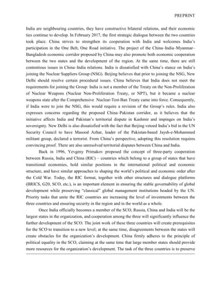 PREPRINT
India are neighbouring countries, they have constructive bilateral relations, and their economic
ties continue to develop. In February 2017, the first strategic dialogue between the two countries
took place. China strives to strengthen its cooperation with India and welcomes India’s
participation in the One Belt, One Road initiative. The project of the China–India–Myanmar–
Bangladesh economic corridor proposed by China may also promote both economic cooperation
between the two states and the development of the region. At the same time, there are still
contentious issues in China–India relations. India is dissatisfied with China’s stance on India’s
joining the Nuclear Suppliers Group (NSG). Beijing believes that prior to joining the NSG, New
Delhi should resolve certain procedural issues. China believes that India does not meet the
requirements for joining the Group: India is not a member of the Treaty on the Non-Proliferation
of Nuclear Weapons (Nuclear Non-Proliferation Treaty, or NPT), but it became a nuclear
weapons state after the Comprehensive Nuclear-Test-Ban Treaty came into force. Consequently,
if India were to join the NSG, this would require a revision of the Group’s rules. India also
expresses concerns regarding the proposed China–Pakistan corridor, as it believes that the
initiative affects India and Pakistan’s territorial dispute in Kashmir and impinges on India’s
sovereignty. New Delhi is also dissatisfied with the fact that Beijing vetoed India’s bid in the UN
Security Council to have Masood Azhar, leader of the Pakistan-based Jaysh-e-Mohammed
militant group, declared a terrorist. From China’s perspective, adopting this resolution requires
convincing proof. There are also unresolved territorial disputes between China and India.
Back in 1996, Yevgeny Primakov proposed the concept of three-party cooperation
between Russia, India and China (RIC) – countries which belong to a group of states that have
transitional economies, hold similar positions in the international political and economic
structure, and have similar approaches to shaping the world’s political and economic order after
the Cold War. Today, the RIC format, together with other structures and dialogue platforms
(BRICS, G20, SCO, etc.), is an important element in ensuring the stable governability of global
development while preserving “classical” global management institutions headed by the UN.
Priority tasks that unite the RIC countries are increasing the level of investments between the
three countries and ensuring security in the region and in the world as a whole.
Once India officially becomes a member of the SCO, Russia, China and India will be the
largest states in the organization, and cooperation among the three will significantly influence the
further development of the SCO. The joint work of these three countries will create prerequisites
for the SCO to transition to a new level; at the same time, disagreements between the states will
create obstacles for the organization’s development. China firmly adheres to the principle of
political equality in the SCO, claiming at the same time that large member states should provide
more resources for the organization’s development. The task of the three countries is to preserve
 