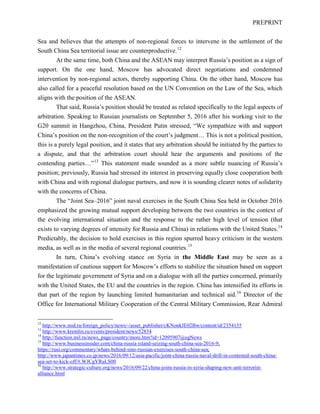 PREPRINT
Sea and believes that the attempts of non-regional forces to intervene in the settlement of the
South China Sea territorial issue are counterproductive.12
At the same time, both China and the ASEAN may interpret Russia’s position as a sign of
support. On the one hand, Moscow has advocated direct negotiations and condemned
intervention by non-regional actors, thereby supporting China. On the other hand, Moscow has
also called for a peaceful resolution based on the UN Convention on the Law of the Sea, which
aligns with the position of the ASEAN.
That said, Russia’s position should be treated as related specifically to the legal aspects of
arbitration. Speaking to Russian journalists on September 5, 2016 after his working visit to the
G20 summit in Hangzhou, China, President Putin stressed, “We sympathize with and support
China’s position on the non-recognition of the court’s judgment… This is not a political position,
this is a purely legal position, and it states that any arbitration should be initiated by the parties to
a dispute, and that the arbitration court should hear the arguments and positions of the
contending parties…”13
This statement made sounded as a more subtle nuancing of Russia’s
position; previously, Russia had stressed its interest in preserving equally close cooperation both
with China and with regional dialogue partners, and now it is sounding clearer notes of solidarity
with the concerns of China.
The “Joint Sea–2016” joint naval exercises in the South China Sea held in October 2016
emphasized the growing mutual support developing between the two countries in the context of
the evolving international situation and the response to the rather high level of tension (that
exists to varying degrees of intensity for Russia and China) in relations with the United States.14
Predictably, the decision to hold exercises in this region spurred heavy criticism in the western
media, as well as in the media of several regional countries.15
In turn, China’s evolving stance on Syria in the Middle East may be seen as a
manifestation of cautious support for Moscow’s efforts to stabilize the situation based on support
for the legitimate government of Syria and on a dialogue with all the parties concerned, primarily
with the United States, the EU and the countries in the region. China has intensified its efforts in
that part of the region by launching limited humanitarian and technical aid.16
Director of the
Office for International Military Cooperation of the Central Military Commission, Rear Admiral
12
http://www.mid.ru/foreign_policy/news/-/asset_publisher/cKNonkJE02Bw/content/id/2354135
13
http://www.kremlin.ru/events/president/news/52834
14
http://function.mil.ru/news_page/country/more.htm?id=12095907@egNews
15
http://www.businessinsider.com/china-russia-island-seizing-south-china-sea-2016-9;
https://rusi.org/commentary/whats-behind-sino-russian-exercises-south-china-sea;
http://www.japantimes.co.jp/news/2016/09/12/asia-pacific/joint-china-russia-naval-drill-in-contested-south-china-
sea-set-to-kick-off/#.WJCgYRuLS00
16
http://www.strategic-culture.org/news/2016/09/22/china-joins-russia-in-syria-shaping-new-anti-terrorist-
alliance.html
 