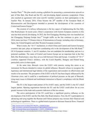 PREPRINT
Juncker Plan).22
The plan entails creating a platform for promoting a communication network as
part of One Belt, One Road and the EU, and developing digital economic cooperation. China
also reached an agreement with some non-EU member countries on their participation in the
Juncker Plan. In January 2016, China became the 29th
member of the European Bank of
Reconstruction and Development intended to promote the development of the countries of
Central and Eastern Europe.23
The creation of a railway infrastructure is the key aspect of implementing the One Belt,
One Road project. In recent years, China’s cooperation with Eastern European countries in this
area has been actively developing. In 2012, the first Chongqing–Duisburg train was launched (on
the Chongqing–Xinjiang–Europe line).24
Freight traffic on the line continues to grow: as of
2016, trains run from 17 Chinese cities to 39 destinations in Europe, including cities in Germany,
Spain, the United Kingdom and other Western European countries.
What is more, the “16+1” mechanism, in which China and Central and Eastern European
countries take part, plays an important coordinating role in the development of the Silk Road.25
Of 16 European countries, 11 are EU members, four are candidates for membership, and one is a
potential candidate. The states of Central and Eastern Europe are an important link in the One
Belt, One Road project, since they act as a hub between China and Europe. A number of “16+1”
countries supported China’s initiative, with the Czech Republic, Hungary and Poland being
particularly active in that regard.
At the same time, Brussels views the EAEU with concern, seeing this union as an
instrument for Russia intended to restore its global influence. Brussels refuses to recognize the
legitimacy and international legal identity of the organization and considers its effectiveness and
results to be uncertain. The perception of the EAEU in the EU has been largely influenced by the
Ukrainian crisis, and it could be a manifestation of political pressure on the part of Brussels,
tying many issues in bilateral and multilateral interaction to Russia’s compliance with the Minsk
Protocol.
The EU is the largest trade partner of five EAEU states, and the EAEU is the EU’s third
largest partner. Opening negotiations between the EU and the EAEU could allow for an even
greater increase in the trade and economic indicators of the two unions.
The active participation of the EU could have a significant positive influence on the
development of the EAEU and the One Belt, One Road initiative. First, the EU’s participation in
advancing and tying together the Russian and Chinese projects may increase their financial and
technological capabilities. There is a global trend at present to decrease financial flows. Financial
22
http://russian.news.cn/china/2015-06/30/c_134369216.htm
23
http://ru.reuters.com/article/businessNews/idRUKBN0TY0NE20151215
24
http://m.russian.china.org.cn/russian/doc_1_26351_259800.html
25
http://www.mfa.gov.lv/ru/sotrudnichestva-stran-centralnoj-i-vostochnoj-evropy-i-kitaya
 