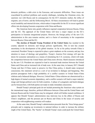 PREPRINT
domestic problems, a debt crisis in the Eurozone, and economic difficulties. These issues are
exacerbated by political problems and security challenges, including the Ukrainian crisis, the
sanctions war with Russia and its consequences for the EU”s domestic market, the influx of
migrants, acts of terror, and the forthcoming Brexit. All these circumstances will lead to greater
social instability and internal division, which makes it impossible for the EU to invest significant
efforts into developing Eurasian cooperation with China and Russia.
The American factor also greatly influences regional cooperation between Russia, China
and the EU. The approach of the United States will have a major impact on the EU’s
participation in Eurasian integrational projects. However, the foreign policy of the new U.S.
administration in this area remains unclear, and is a factor of uncertainty in the cooperation
between Russia, China and the EU.
The election of Donald Trump President of the United States has resulted in the
country adjusted its domestic and foreign policies significantly. This in turn has created
uncertainty in the development of the global situation. As far as his policy towards China is
concerned, President Trump is expected to place a great emphasis on the economy and pay less
attention to issues of ideology and geopolitics. Trump’s America First strategy will spur the
desire for economic nationalism as a means of stimulating the U.S. economy, which will make
the competition between the United States and China more obvious. Harsh measures introduced
by the new U.S. President are expected to lead to increased trade tensions between the United
States and China and an increased risk of trade wars. At the same time, in January 2017, Donald
Trump said that if China wants to preserve its One China policy, it should make reciprocal
concessions; this statement served as a sort of an invitation to dialogue and bargaining. This
position presupposes both a high probability of a conflict scenario in United States–China
relations and a balanced dialogue. However, United States–China relations are characterized by a
high degree of mutual economic dependency, and a conflict scenario will lead to major material,
image and foreign political costs for both countries. A phase of a pragmatic and harsh dialogue
can be foreseen here, with both parties not ready to make immediate concessions.
Donald Trump’s principal goals do not include promoting the American value system on
the international stage; therefore, political differences between China and the United States and
between Russia and the United States may be mitigated, which will further mutual confidence. It
appears that Donald Trump’s administration may intervene less in the affairs of Russia and
China’s neighbours, and the pressure put on Russia and China in the issues of security and
cooperation with neighbouring countries will weaken.
At the same time, Donald Trump’s administration proceeds from the “force brings peace”
principle and is stepping up investments in national defence in order to increase the military
might of the United States. The “hawks” on Donald Trump’s team could push the United States
 