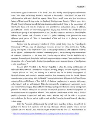 PREPRINT
to take more aggressive measures in the South China Sea, thereby intensifying the confrontation
with China there and forcing Russia to intervene in the conflict. Most likely, the new U.S.
Administration will take a hard line against North Korea, which could also lead to tensions
between Moscow and Beijing on the one hand and Washington on the other. What is more, since
Donald Trump is leaning toward the long-distance containment of China in the western part of
the Pacific, Japan will wish to develop its own armed forces and contain China. In addition,
given Donald Trump’s low interest in geopolitics, Beijing may hope that the United States will
not intervene greatly in the implementation of the One Belt, One Road initiative. Chinese experts
believe that Trump’s lack of interest in the U.S. global leadership could promote the more
effective participation of China in international affairs and lead to it playing a greater
international role.
Beijing took the announced withdrawal of the United States from the Trans-Pacific
Partnership (TPP) as a sign of reduced geo-economic pressure on China in the Asia Pacific,
giving new impetus to the negotiations China is conducting with the ASEAN and other countries
on a Regional Comprehensive Economic Partnership (RCEP) and advancing other mechanisms
of economic cooperation. At the same time, Russian experts believe that the possibility of a
complete dismantling of the existing trade and economic regimes causes China certain concerns:
the existing rules of world trade, despite their drawbacks, ensure a greater degree of stability than
a total lack of rules.26
In April 2017, President of the People’s Republic of China Xi Jinping and President of
the United States Donald Trump held a successful meeting. Despite concerns regarding Donald
Trump’s position on China, the meeting set a positive tone for the further development of
bilateral relations and ensured a smooth transition from interacting with the Barack Obama
administration to interacting with the Donald Trump administration. China and the United States
announced the establishment of four high level dialogue mechanisms, in security, diplomacy,
cyber security and law enforcement. They also announced a comprehensive economic, public
and humanitarian dialogue. The establishment of four dialogue mechanisms sets up an important
platform for bilateral interaction and ensures institutional guarantees. Further development of
bilateral relations will depend on whether China and the United States will be able to achieve
positive dynamics in economic and trade issues, whether they will be able to cooperate
successfully on the Korean nuclear problem, and whether Trump’s visit to China will take place
within a year.
Until the Presidents of Russia and the United States meet face to face, it is difficult to
predict how Russia–U.S. relations will develop. However, Chinese experts foresee several
scenarios of how Russia–China relations might develop with the new U.S. Administration in
26
https://www.weforum.org/agenda/2017/01/full-text-of-xi-jinping-keynote-at-the-world-economic-forum
 