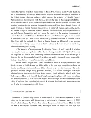 PREPRINT
place. Many experts predict an improvement of Russia–U.S. relations under Donald Trump, but
this is far from being a done deal. In the current situation, Russia has become an instrument of
the United States’ domestic policies, which restrict the freedom of Donald Trump’s
Administration in its interactions with Russia. A pessimistic view on the development of China–
Russia relations is based on the idea that cooperation between the two countries has always been
based on counteracting the strategic threat coming from the United States. Donald Trump will
reduce pressure on Russia. Russia’s strategic needs in China will weaken significantly, and the
two states will begin to drift apart. However, Russia–China relations are based on comprehensive
and multifaceted foundations, and they cannot be reduced to the strategic containment of
pressure from the United States. In the “China–Russia–United States” triangle, an improvement
of relations between two countries does not necessarily lead to deterioration of relations with the
third. Even with the reduced U.S. threat to Russia, Russia and China will retain common
perspectives on building a world order, and will continue to share an interest in maintaining
international and regional security.
If the scenario of simultaneously deteriorating China–U.S. and Russia–U.S. relations
plays out, the value and significance of the Russia–China partnership will objectively increase,
and the parties will feel the need for the deep coordination of their actions on the world stage. In
the event that the dynamics of China–U.S. relations are positive, this could create opportunities
for improving relations between Russia and the United States.
Several experts suggest that Donald Trump could strike a strategic compromise with
Russia, seeking to divide Russia and China while at the same time containing the latter and
forming an alliance with Russia. Russia–China relations have a special status and value in the
system of Russia’s foreign policy priorities; therefore, it is difficult to imagine that should
relations between Russia and the United States improve, Russia will make a break with China.
Such a step would not be in line with Russia’s diplomatic philosophy, or with Moscow’s political
and economic interests. And it would not increase Russia’s weight and position in international
affairs. If a détente does take place in Russia–U.S. relations, Russia will still continue to deepen
and develop its strategic relations with China.
Cooperation in Cyber Security
Collaboration in cyber security remains an important area of Russia–China cooperation. China is
enhancing its cooperation with international organizations in cyberspace security. In 2016,
China’s efforts affected the UN, the International Telecommunications Union (ITU), the SCO
and BRICS. In May and December 2016, Washington hosted the second and third high level
 