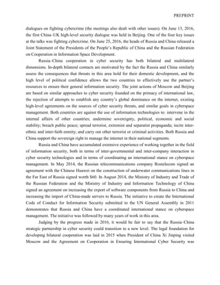 PREPRINT
dialogues on fighting cybercrime (the meetings also dealt with other issues). On June 13, 2016,
the first China–UK high-level security dialogue was held in Beijing. One of the four key issues
at the talks was fighting cybercrime. On June 25, 2016, the heads of Russia and China released a
Joint Statement of the Presidents of the People’s Republic of China and the Russian Federation
on Cooperation in Information Space Development.
Russia–China cooperation in cyber security has both bilateral and multilateral
dimensions. In-depth bilateral contacts are motivated by the fact the Russia and China similarly
assess the consequences that threats in this area hold for their domestic development, and the
high level of political confidence allows the two countries to effectively use the partner’s
resources to ensure their general information security. The joint actions of Moscow and Beijing
are based on similar approaches to cyber security founded on the primacy of international law,
the rejection of attempts to establish any country’s global dominance on the internet, existing
high-level agreements on the sources of cyber security threats, and similar goals in cyberspace
management. Both countries are against the use of information technologies to: intervene in the
internal affairs of other countries; undermine sovereignty, political, economic and social
stability; breach public peace; spread terrorist, extremist and separatist propaganda; incite inter-
ethnic and inter-faith enmity; and carry out other terrorist or criminal activities. Both Russia and
China support the sovereign right to manage the internet in their national segments.
Russia and China have accumulated extensive experience of working together in the field
of information security, both in terms of inter-governmental and inter-company interaction in
cyber security technologies and in terms of coordinating an international stance on cyberspace
management. In May 2014, the Russian telecommunications company Rostelecom signed an
agreement with the Chinese Huawei on the construction of underwater communications lines in
the Far East of Russia signed worth $60. In August 2014, the Ministry of Industry and Trade of
the Russian Federation and the Ministry of Industry and Information Technology of China
signed an agreement on increasing the export of software components from Russia to China and
increasing the import of China-made servers to Russia. The initiative to create the International
Code of Conduct for Information Security submitted to the UN General Assembly in 2011
demonstrates that Russia and China have a coordinated international stance on cyberspace
management. The initiative was followed by many years of work in this area.
Judging by the progress made in 2016, it would be fair to say that the Russia–China
strategic partnership in cyber security could transition to a new level. The legal foundation for
developing bilateral cooperation was laid in 2015 when President of China Xi Jinping visited
Moscow and the Agreement on Cooperation in Ensuring International Cyber Security was
 