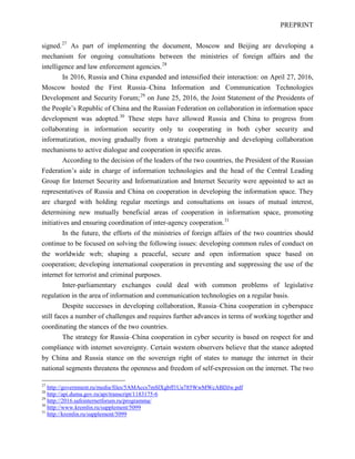 PREPRINT
signed.27
As part of implementing the document, Moscow and Beijing are developing a
mechanism for ongoing consultations between the ministries of foreign affairs and the
intelligence and law enforcement agencies.28
In 2016, Russia and China expanded and intensified their interaction: on April 27, 2016,
Moscow hosted the First Russia–China Information and Communication Technologies
Development and Security Forum;29
on June 25, 2016, the Joint Statement of the Presidents of
the People’s Republic of China and the Russian Federation on collaboration in information space
development was adopted.30
These steps have allowed Russia and China to progress from
collaborating in information security only to cooperating in both cyber security and
informatization, moving gradually from a strategic partnership and developing collaboration
mechanisms to active dialogue and cooperation in specific areas.
According to the decision of the leaders of the two countries, the President of the Russian
Federation’s aide in charge of information technologies and the head of the Central Leading
Group for Internet Security and Informatization and Internet Security were appointed to act as
representatives of Russia and China on cooperation in developing the information space. They
are charged with holding regular meetings and consultations on issues of mutual interest,
determining new mutually beneficial areas of cooperation in information space, promoting
initiatives and ensuring coordination of inter-agency cooperation.31
In the future, the efforts of the ministries of foreign affairs of the two countries should
continue to be focused on solving the following issues: developing common rules of conduct on
the worldwide web; shaping a peaceful, secure and open information space based on
cooperation; developing international cooperation in preventing and suppressing the use of the
internet for terrorist and criminal purposes.
Inter-parliamentary exchanges could deal with common problems of legislative
regulation in the area of information and communication technologies on a regular basis.
Despite successes in developing collaboration, Russia–China cooperation in cyberspace
still faces a number of challenges and requires further advances in terms of working together and
coordinating the stances of the two countries.
The strategy for Russia–China cooperation in cyber security is based on respect for and
compliance with internet sovereignty. Certain western observers believe that the stance adopted
by China and Russia stance on the sovereign right of states to manage the internet in their
national segments threatens the openness and freedom of self-expression on the internet. The two
27
http://government.ru/media/files/5AMAccs7mSlXgbff1Ua785WwMWcABDJw.pdf
28
http://api.duma.gov.ru/api/transcript/1183175-6
29
http://2016.safeinternetforum.ru/programma/
30
http://www.kremlin.ru/supplement/5099
31
http://kremlin.ru/supplement/5099
 