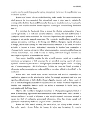 PREPRINT
countries need to stand their ground at various international platforms with regard to this issue
and prevent isolation.
Russia and China are often accused of launching hacker attacks. The two countries should
jointly promote the improvement of their international image in cyber security, including by
pointing out the fact that Russia and China suffer from cyber-attacks themselves, which can be
proved by joint scientific research and the improved technologies for maintaining information
security.
It is important for Russia and China to ensure the effective implementation of cyber
security agreements, as it will draw universal attention. However, the multi-partite nature of
cyberspace creates certain difficulties for effectively implementing the agreement. It is also
necessary to set specific areas of cooperation. The two parties should enhance scientific and
technical cooperation, contribute to developing joint R&D in cyberspace, expand information
exchanges, and involve economy and other areas in this collaboration. In the future, it would be
advisable to involve a broader professional community in Russia–China cooperation in
cybersecurity, for example, internet providers, telecommunications companies, and hardware and
software manufacturers. This could be done by creating individual dialogue platforms and
involving state regulators in their work when needed.
State support should be provided for joint scientific projects carried out by academic
institutions and companies in both countries that are aimed at ensuring security of internet
payments, counteracting hacker attacks and fighting the spread of computer viruses. Developing
a set of measures to protect critical infrastructure facilities and ensure the failsafe behaviour of
information and communication networks could be an important subject for joint R&D in the
near future.
Russia and China should move towards institutional and practical cooperation and
coordination between specific administrative bodies. The strategic agreements that have been
signed should not remain at the level of top leaders. Specific measures such as these, which will
have an impact on the population of the two countries will also make it possible to respond to the
opinions that cooperation between Russia and China in cyberspace is based entirely on
confrontation with the United States.
The two sides should also strengthen mutual trust in cyberspace management, the lack of
which is evidenced by reports in the Russian media on hacker attacks from Chinese. In order to
increase confidence, it would be advisable to sign intergovernmental agreements intended to
prevent the theft of confidential commercial information. China has already signed such
agreements with Germany, the United Kingdom and the United States.
Russia and China should intensify joint research into, and step up actions intended to
fight cyber security threats. Today, the internet is being used increasingly by terrorist
 