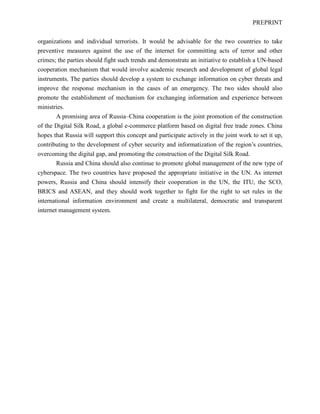 PREPRINT
organizations and individual terrorists. It would be advisable for the two countries to take
preventive measures against the use of the internet for committing acts of terror and other
crimes; the parties should fight such trends and demonstrate an initiative to establish a UN-based
cooperation mechanism that would involve academic research and development of global legal
instruments. The parties should develop a system to exchange information on cyber threats and
improve the response mechanism in the cases of an emergency. The two sides should also
promote the establishment of mechanism for exchanging information and experience between
ministries.
A promising area of Russia–China cooperation is the joint promotion of the construction
of the Digital Silk Road, a global e-commerce platform based on digital free trade zones. China
hopes that Russia will support this concept and participate actively in the joint work to set it up,
contributing to the development of cyber security and informatization of the region’s countries,
overcoming the digital gap, and promoting the construction of the Digital Silk Road.
Russia and China should also continue to promote global management of the new type of
cyberspace. The two countries have proposed the appropriate initiative in the UN. As internet
powers, Russia and China should intensify their cooperation in the UN, the ITU, the SCO,
BRICS and ASEAN, and they should work together to fight for the right to set rules in the
international information environment and create a multilateral, democratic and transparent
internet management system.
 