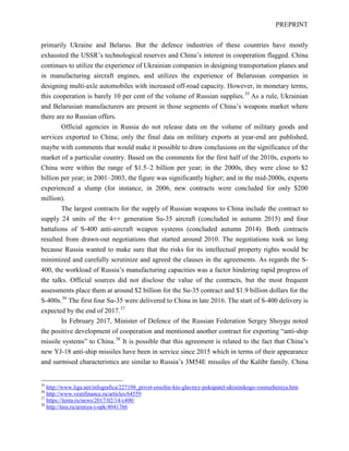 PREPRINT
primarily Ukraine and Belarus. But the defence industries of these countries have mostly
exhausted the USSR’s technological reserves and China’s interest in cooperation flagged. China
continues to utilize the experience of Ukrainian companies in designing transportation planes and
in manufacturing aircraft engines, and utilizes the experience of Belarusian companies in
designing multi-axle automobiles with increased off-road capacity. However, in monetary terms,
this cooperation is barely 10 per cent of the volume of Russian supplies.35
As a rule, Ukrainian
and Belarusian manufacturers are present in those segments of China’s weapons market where
there are no Russian offers.
Official agencies in Russia do not release data on the volume of military goods and
services exported to China; only the final data on military exports at year-end are published,
maybe with comments that would make it possible to draw conclusions on the significance of the
market of a particular country. Based on the comments for the first half of the 2010s, exports to
China were within the range of $1.5–2 billion per year; in the 2000s, they were close to $2
billion per year; in 2001–2003, the figure was significantly higher; and in the mid-2000s, exports
experienced a slump (for instance, in 2006, new contracts were concluded for only $200
million).
The largest contracts for the supply of Russian weapons to China include the contract to
supply 24 units of the 4++ generation Su-35 aircraft (concluded in autumn 2015) and four
battalions of S-400 anti-aircraft weapon systems (concluded autumn 2014). Both contracts
resulted from drawn-out negotiations that started around 2010. The negotiations took so long
because Russia wanted to make sure that the risks for its intellectual property rights would be
minimized and carefully scrutinize and agreed the clauses in the agreements. As regards the S-
400, the workload of Russia’s manufacturing capacities was a factor hindering rapid progress of
the talks. Official sources did not disclose the value of the contracts, but the most frequent
assessments place them at around $2 billion for the Su-35 contract and $1.9 billion dollars for the
S-400s.36
The first four Su-35 were delivered to China in late 2016. The start of S-400 delivery is
expected by the end of 2017.37
In February 2017, Minister of Defence of the Russian Federation Sergey Shoygu noted
the positive development of cooperation and mentioned another contract for exporting “anti-ship
missile systems” to China.38
It is possible that this agreement is related to the fact that China’s
new YJ-18 anti-ship missiles have been in service since 2015 which in terms of their appearance
and surmised characteristics are similar to Russia’s 3М54E missiles of the Kalibr family. China
35
http://www.liga.net/infografica/227198_privet-oruzhie-kto-glavnyy-pokupatel-ukrainskogo-vooruzheniya.htm
36
http://www.vestifinance.ru/articles/64559
37
https://lenta.ru/news/2017/02/14/c400/
38
http://tass.ru/armiya-i-opk/4041766
 