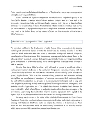 PREPRINT
Asian countries, such as India (a traditional partner of Russia), also express grave concerns about
selling Russian weapons to China.
Russia conducts an expressly independent military-technical cooperation policy in the
Asia-Pacific Region, exporting state-of-the-art weapon systems both to China and to its
opponents – in particular, India and Vietnam. Such a balanced policy has yet to face significant
obstacles. The special nature of Russia–China relations when it comes to security is well known,
yet Russia’s refusal to engage in military-technical cooperation with other Asian countries would
only result in the United States having greater influence on those countries, which is not in
China’s interests.
Obstacles to the Development of Stable Cooperation
An important problem in the development of stable Russia–China cooperation is the extreme
technological nationalism typical of both the military and the military industry of the two
countries, which means that both sides strive to concentrate all important work on design and
manufacturing within the country. This phenomenon assumes particularly extreme forms in the
Chinese military-industrial complex. Both parties, particularly China, view importing military
goods and services as a threat to security and a national problem that needs to be resolved as
soon as possible.
Despite these facts, China’s military will still need to engage in significant military-
technical cooperation with Russia in the near future. The possible worsening relations with the
United States only buttresses this need. On the other hand, we can definitely speak about Russia
gravely lagging behind China in several areas of military production, such as drones, military
shipbuilding and manufacture of many types of electronic components. Both parties need to up
the scale of their cooperation and progress to more complex forms thereof, such as long-term
joint projects in promising military and dual-purpose technologies (artificial intelligence, laser
weapons, robotics, hypersound, etc.). The process have been set in motion, but it has thus far
been restricted by a lack of confidence in and understanding of the long-term prospects of the
cooperation. Overcoming these difficulties requires essential agreements to be signed at the
highest level on the principles of interaction in scientific and military-technical areas.
Presently, as they react to the major military-technical initiatives of the United States,
Russia and China often simultaneously create expensive and unique technologies, attempting to
catch up with the leader. The United States can employ the potential of its European and Asian
allies due to a well-developed basis for manufacturing cooperation in the military industry,
which also rests on solid legislative international legal foundations.
 