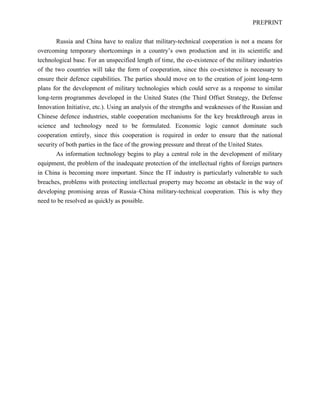 PREPRINT
Russia and China have to realize that military-technical cooperation is not a means for
overcoming temporary shortcomings in a country’s own production and in its scientific and
technological base. For an unspecified length of time, the co-existence of the military industries
of the two countries will take the form of cooperation, since this co-existence is necessary to
ensure their defence capabilities. The parties should move on to the creation of joint long-term
plans for the development of military technologies which could serve as a response to similar
long-term programmes developed in the United States (the Third Offset Strategy, the Defense
Innovation Initiative, etc.). Using an analysis of the strengths and weaknesses of the Russian and
Chinese defence industries, stable cooperation mechanisms for the key breakthrough areas in
science and technology need to be formulated. Economic logic cannot dominate such
cooperation entirely, since this cooperation is required in order to ensure that the national
security of both parties in the face of the growing pressure and threat of the United States.
As information technology begins to play a central role in the development of military
equipment, the problem of the inadequate protection of the intellectual rights of foreign partners
in China is becoming more important. Since the IT industry is particularly vulnerable to such
breaches, problems with protecting intellectual property may become an obstacle in the way of
developing promising areas of Russia–China military-technical cooperation. This is why they
need to be resolved as quickly as possible.
 