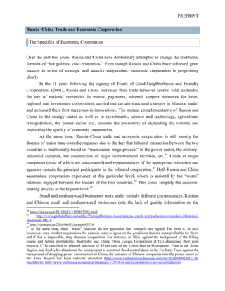 PREPRINT
Russia–China Trade and Economic Cooperation
The Specifics of Economic Cooperation
Over the past two years, Russia and China have deliberately attempted to change the traditional
formula of “hot politics, cold economics.” Even though Russia and China have achieved great
success in terms of strategic and security cooperation, economic cooperation is progressing
slowly.
In the 15 years following the signing of Treaty of Good-Neighborliness and Friendly
Cooperation (2001), Russia and China increased their trade turnover several fold, expanded
the use of national currencies in mutual payments, adopted support measures for inter-
regional and investment cooperation, carried out certain structural changes in bilateral trade,
and achieved their first successes in innovations. The mutual complementarity of Russia and
China in the energy sector as well as in investments, science and technology, agriculture,
transportation, the power sector etc., ensures the possibility of expanding the volume and
improving the quality of economic cooperation.
At the same time, Russia–China trade and economic cooperation is still mostly the
domain of major state-owned companies due to the fact that bilateral interaction between the two
countries is traditionally based on “mainstream mega-projects” in the power sector, the military-
industrial complex, the construction of major infrastructural facilities, etc.44
Heads of major
companies (most of which are state-owned) and representatives of the appropriate ministries and
agencies remain the principal participants in the bilateral cooperation.45
Both Russia and China
accumulate cooperation experience at this particular level, which is assisted by the “warm”
relations enjoyed between the leaders of the two countries.46
This could simplify the decision-
making process at the highest level.47
Small and medium-sized businesses work under entirely different circumstances. Russian
and Chinese small and medium-sized businesses note the lack of quality information on the
44
https://ria.ru/east/20160624/1450887992.html
45
http://www.globalaffairs.ru/valday/Promyshlennaya-kooperatciya--put-k-sopryazheniyu-rossiiskoi-i-kitaiskoi-
ekonomik-18110
46
http://carnegie.ru/2016/06/03/ru-pub-63726
47
At the same time, these “warm” relations do not guarantee that contracts are signed. Far from it. In fact,
businesses may conduct negotiations for years in order to agree on the conditions that are most profitable for them,
and if that is impossible, they abandon cooperation. For instance, in 2016, against the background of the falling
rouble and falling profitability, RusHydro and China Three Gorges Corporation (CTG) abandoned their joint
projects. CTG cancelled its planned purchase of 49 per cent of the Lower Bureya Hydropower Plant in the Amur
Region, and RusHydro abandoned the joint project to construct flood control dams in the Far East. Thus, against the
background of dropping power consumption in China, the entrance of Chinese companies into the power sector of
the Amur Region has been virtually abolished (http://www.vedomosti.ru/business/articles/2016/09/02/655378-
rusgidro-tri, http://www.eastrussia.ru/material/priamure-v-2016-m-starye-problemy-i-novye-ozhidaniya)
 
