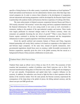 PREPRINT
specifics of doing business in the other country, in particular, information on local legislation.48
Small and medium-sized businesses run into administrative barriers more often than large state-
owned companies do. In order to remove these obstacles to the development of cooperation,
relevant educational and training programmes could be developed by the Russian Export Center
in partnership with academic bodies and businesses that have experience of working with China.
The main achievements in bilateral economic cooperation between Russia and China in
2016 mostly concerned “old economy” sectors (the energy and heavy equipment industries) and
the financial infrastructure. We are now seeing results in new areas as well: cross-border e-
commerce, trading in the products of the agro-industrial complex and tourism. These results
were largely predicated on structural changes made to the Chinese economy, where city
consumers are gradually becoming the new driver of growth.49
What is more, Russia’s Far
Eastern regions continued to develop the institutional environment and the transportation
infrastructure in order to expand cooperation with China and attract investments.
Given the specific political and economic features of Russia and China, long-term
bilateral partnership will mostly likely continue to be based on cooperation at the highest level
and between major companies. At the same time, instead of specific transactions, inter-
governmental negotiations should focus more on creating a stable favourable environment for
business cooperation, especially given the crisis in the global economy that has served as a
background for Russia–China economic collaboration in recent years.
Vladimir Putin’s 2016 Visit to China
Vladimir Putin made an official visit to China on June 24–25, 2016. The economies of both
countries had encountered a number of problems since Putin’s previous visit in 2014. The
structural transformation taking place in China led to the country’s GDP growth rate dropping to
6.7 per cent annually. Overproduction and capital drain had a negative influence on the
economy. In addition, the authorities were forced to fight the blow to their reputation after the
decline of the securities market. Over the same period, the Russian economy experienced the
consequences of the sharp drop in the global oil prices, the falling national currency, and the
almost zero per cent GRP growth rate.
48
http://old.themoscowtimes.com/conferences/rus/postrelease/576461/
49
http://www.mckinsey.com/~/media/mckinsey/industries/retail/our%20insights/here%20comes%20the%20modern%
20%20chinese%20consumer/2016%20china%20consumer%20report%20the%20modernization%20of%20the%20c
hinese%20consumer.ashx, http://english.gov.cn/news/top_news/2016/10/09/content_281475461965957.htm,
https://www.ft.com/content/d341fe12-f5c5-11e5-803c-d27c7117d132
 