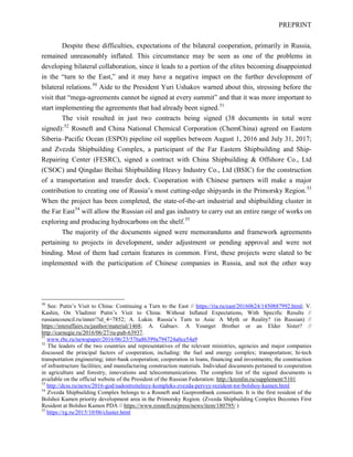 PREPRINT
Despite these difficulties, expectations of the bilateral cooperation, primarily in Russia,
remained unreasonably inflated. This circumstance may be seen as one of the problems in
developing bilateral collaboration, since it leads to a portion of the elites becoming disappointed
in the “turn to the East,” and it may have a negative impact on the further development of
bilateral relations.50
Aide to the President Yuri Ushakov warned about this, stressing before the
visit that “mega-agreements cannot be signed at every summit” and that it was more important to
start implementing the agreements that had already been signed.51
The visit resulted in just two contracts being signed (38 documents in total were
signed):52
Rosneft and China National Chemical Corporation (ChemChina) agreed on Eastern
Siberia–Pacific Ocean (ESPO) pipeline oil supplies between August 1, 2016 and July 31, 2017;
and Zvezda Shipbuilding Complex, a participant of the Far Eastern Shipbuilding and Ship-
Repairing Center (FESRC), signed a contract with China Shipbuilding & Offshore Co., Ltd
(CSOC) and Qingdao Beihai Shipbuilding Heavy Industry Co., Ltd (BSIC) for the construction
of a transportation and transfer dock. Cooperation with Chinese partners will make a major
contribution to creating one of Russia’s most cutting-edge shipyards in the Primorsky Region.53
When the project has been completed, the state-of-the-art industrial and shipbuilding cluster in
the Far East54
will allow the Russian oil and gas industry to carry out an entire range of works on
exploring and producing hydrocarbons on the shelf.55
The majority of the documents signed were memorandums and framework agreements
pertaining to projects in development, under adjustment or pending approval and were not
binding. Most of them had certain features in common. First, these projects were slated to be
implemented with the participation of Chinese companies in Russia, and not the other way
50
See: Putin’s Visit to China: Continuing a Turn to the East // https://ria.ru/east/20160624/1450887992.html; V.
Kashin, On Vladimir Putin’s Visit to China: Without Inflated Expectations, With Specific Results //
russiancouncil.ru/inner/?id_4=7852; A. Lukin. Russia’s Turn to Asia: A Myth or Reality? (in Russian) //
https://interaffairs.ru/jauthor/material/1468; A. Gabuev. A Younger Brother or an Elder Sister? //
http://carnegie.ru/2016/06/27/ru-pub-63937.
51
www.rbc.ru/newspaper/2016/06/23/576a86399a794724a0ce54a9
52
The leaders of the two countries and representatives of the relevant ministries, agencies and major companies
discussed the principal factors of cooperation, including: the fuel and energy complex; transportation; hi-tech
transportation engineering; inter-bank cooperation; cooperation in loans, financing and investments; the construction
of infrastructure facilities; and manufacturing construction materials. Individual documents pertained to cooperation
in agriculture and forestry, innovations and telecommunications. The complete list of the signed documents is
available on the official website of the President of the Russian Federation: http://kremlin.ru/supplement/5101
53
http://dcss.ru/news/2016-god/sudostroitelnyy-kompleks-zvezda-pervyy-rezident-tor-bolshoy-kamen.html
54
Zvezda Shipbuilding Complex belongs to a Rosneft and Gazprombank consortium. It is the first resident of the
Bolshoi Kamen priority development area in the Primorsky Region. (Zvezda Shipbuilding Complex Becomes First
Resident at Bolshoi Kamen PDA // https://www.rosneft.ru/press/news/item/180795/ )
55
https://rg.ru/2015/10/06/cluster.html
 