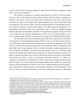 PREPRINT
round.56
Second, Russian companies planned to attract Chinese financing, including by selling
shares in the relevant companies.57
This format of cooperation was largely determined by two factors. On the one hand,
given the slump in the Russian economy and the western sanctions, Russian companies are
limited in their ability to attract loan capital both in Russia and in the West, while Chinese
enterprises are ready to offer commercially viable cooperation terms. On the other hand, China
has entered the “new normalcy” phase. Given the slacking growth rate of the national economy,
those industrial enterprises that developed rapidly in the 2000s against the background of an
infrastructural construction boom, now encountered a spate of problems, including flagging
domestic demand for their products, downtime for their production capacities, falling prices and
fierce competition. The authorities decided that one of the ways to solve those problems was to
move to foreign markets under the “moving outward” strategy and the Silk Road Economic Belt.
The documents that have been signed demonstrate that Russia and China are interested in
increasing the role of technological partnership. Projects in this area will allow China to localize
new technologies, while giving Russia the opportunity to decrease the dependency of its trade
turnover on mineral raw materials and their prices by increasing the volume of commodities with
high added value. The governments of the two countries concluded a cooperation agreement on
the development, manufacture, commercializing and aftersales service of a wide-body long-
range aircraft and the aircraft family based on that plane. In terms of maintenance expenses, this
plane is expected to be about 10 per cent more efficient than similar aircraft and it could compete
with Boeing and Airbus, at least on the Russian and Chinese markets.58
In addition, an
agreement was signed on the construction of a future civilian heavy helicopter through the joint
efforts of China’s Avicopter and Russian Helicopters Holding. Mass production is planned for
launch in China (presumably in Tianjin) to meet China’s market demand (about 200 aircraft);59
that is, the product of this joint project will not compete with Russia’s Mi-26 helicopters.60
The
roles of Chinese and Russian participants in both these technological projects are distributed
56
Memorandum of Understanding between Gazprom and China National Petroleum Corporation on Cooperation in
Underground Gas Storage (UGS) and Gas Generation in China.
57
The plans involve the construction of a processing complex in the Far East in cooperation with China National
Chemical Corporation. During Vladimir Putin’s visit, the parties signed an agreement on a certain Chinese company
contributing 40 per cent to the capital of the Eastern Oil and Chemical Company (EOCC) with proportionate
participation in financing. Construction of the project’s three stages (valued at 1.313 trillion roubles) is slated for
completion in 2028. Rosneft signed a Memorandum of Understanding with Beijing Enterprises Group to sell 20 per
cent of Verkhnechonskneftegaz (in Irkutsk Region) to Beijing Gas Group.
58
https://rg.ru/2016/11/02/rossiia-i-kitaj-postroiat-novyj-samolet.html
59
https://sputniknews.com/world/201606261041972207-russia-china-putin-visit/
60
kommersant.ru/doc/3023608
 