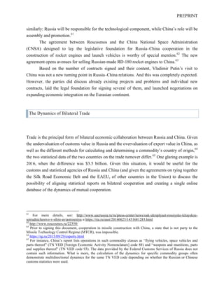 PREPRINT
similarly: Russia will be responsible for the technological component, while China’s role will be
assembly and promotion.61
The agreement between Roscosmos and the China National Space Administration
(CNSA) designed to lay the legislative foundation for Russia–China cooperation in the
construction of rocket engines and launch vehicles is worthy of special mention.62
The new
agreement opens avenues for selling Russian-made RD-180 rocket engines to China.63
Based on the number of contracts signed and their content, Vladimir Putin’s visit to
China was not a new turning point in Russia–China relations. And this was completely expected.
However, the parties did discuss already existing projects and problems and individual new
contracts, laid the legal foundation for signing several of them, and launched negotiations on
expanding economic integration on the Eurasian continent.
The Dynamics of Bilateral Trade
Trade is the principal form of bilateral economic collaboration between Russia and China. Given
the undervaluation of customs value in Russia and the overvaluation of export value in China, as
well as the different methods for calculating and determining a commodity’s country of origin,64
the two statistical data of the two countries on the trade turnover differ.65
One glaring example is
2016, when the difference was $3.5 billion. Given this situation, it would be useful for the
customs and statistical agencies of Russia and China (and given the agreements on tying together
the Silk Road Economic Belt and the EAEU, of other countries in the Union) to discuss the
possibility of aligning statistical reports on bilateral cooperation and creating a single online
database of the dynamics of mutual cooperation.
61
For more details, see: http://www.uacrussia.ru/ru/press-center/news/oak-ukreplyaet-rossiysko-kitayskoe-
sotrudnichestvo-v-sfere-aviastroeniya и https://ria.ru/east/20160625/1451681283.html
62
http://www.roscosmos.ru/22350/
63
Prior to signing this document, cooperation in missile construction with China, a state that is not party to the
Missile Technology Control Regime (MTCR), was impossible.
64
https://rg.ru/2015/09/29/experty.html
65
For instance, China’s report lists operations in such commodity classes as “flying vehicles, space vehicles and
parts thereof” (TN VED [Foreign Economic Activity Nomenclature] code 88) and “weapons and munitions, parts
and supplies thereof” (TN VED code 93). The data provided by the Federal Customs Services of Russia does not
contain such information. What is more, the calculation of the dynamics for specific commodity groups often
demonstrate multidirectional dynamics for the same TN VED code depending on whether the Russian or Chinese
customs statistics were used.
 