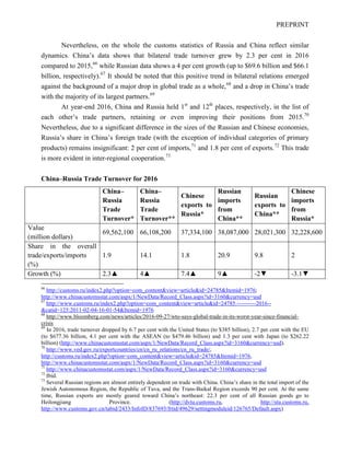 PREPRINT
Nevertheless, on the whole the customs statistics of Russia and China reflect similar
dynamics. China’s data shows that bilateral trade turnover grew by 2.3 per cent in 2016
compared to 2015,66
while Russian data shows a 4 per cent growth (up to $69.6 billion and $66.1
billion, respectively).67
It should be noted that this positive trend in bilateral relations emerged
against the background of a major drop in global trade as a whole,68
and a drop in China’s trade
with the majority of its largest partners.69
At year-end 2016, China and Russia held 1st
and 12th
places, respectively, in the list of
each other’s trade partners, retaining or even improving their positions from 2015.70
Nevertheless, due to a significant difference in the sizes of the Russian and Chinese economies,
Russia’s share in China’s foreign trade (with the exception of individual categories of primary
products) remains insignificant: 2 per cent of imports,71
and 1.8 per cent of exports.72
This trade
is more evident in inter-regional cooperation.73
China–Russia Trade Turnover for 2016
66
http://customs.ru/index2.php?option=com_content&view=article&id=24785&Itemid=1976;
http://www.chinacustomsstat.com/aspx/1/NewData/Record_Class.aspx?id=3160&currency=usd
67
http://www.customs.ru/index2.php?option=com_content&view=article&id=24785:----------2016--
&catid=125:2011-02-04-16-01-54&Itemid=1976
68
http://www.bloomberg.com/news/articles/2016-09-27/wto-says-global-trade-in-its-worst-year-since-financial-
crisis
69
In 2016, trade turnover dropped by 6.7 per cent with the United States (to $385 billion), 2.7 per cent with the EU
(to $677.36 billion, 4.1 per cent with the ASEAN (to $479.46 billion) and 1.3 per cent with Japan (to $262.22
billion) (http://www.chinacustomsstat.com/aspx/1/NewData/Record_Class.aspx?id=3160&currency=usd).
70
http://www.ved.gov.ru/exportcountries/cn/cn_ru_relations/cn_ru_trade/,
http://customs.ru/index2.php?option=com_content&view=article&id=24785&Itemid=1976,
http://www.chinacustomsstat.com/aspx/1/NewData/Record_Class.aspx?id=3160&currency=usd
71
http://www.chinacustomsstat.com/aspx/1/NewData/Record_Class.aspx?id=3160&currency=usd
72
Ibid.
73
Several Russian regions are almost entirely dependent on trade with China. China’s share in the total import of the
Jewish Autonomous Region, the Republic of Tuva, and the Trans-Baikal Region exceeds 90 per cent. At the same
time, Russian exports are mostly geared toward China’s northeast: 22.3 per cent of all Russian goods go to
Heilongjiang Province. (http://dvtu.customs.ru, http://stu.customs.ru,
http://www.customs.gov.cn/tabid/2433/InfoID/837693/frtid/49629/settingmoduleid/126765/Default.aspx)
China–
Russia
Trade
Turnover*
China–
Russia
Trade
Turnover**
Chinese
exports to
Russia*
Russian
imports
from
China**
Russian
exports to
China**
Chinese
imports
from
Russia*
Value
(million dollars)
69,562,100 66,108,200 37,334,100 38,087,000 28,021,300 32,228,600
Share in the overall
trade/exports/imports
(%)
1.9 14.1 1.8 20.9 9.8 2
Growth (%) 2.3▲ 4▲ 7.4▲ 9▲ -2▼ -3.1▼
 
