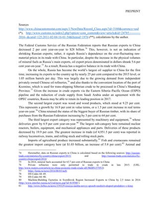 PREPRINT
Sources
http://www.chinacustomsstat.com/aspx/1/NewData/Record_Class.aspx?id=3160&currency=usd
(*), http://www.customs.ru/index2.php?option=com_content&view=article&id=24785:----------
2016--&catid=125:2011-02-04-16-01-54&Itemid=1976 (**), calculations by the author.
The Federal Customs Service of the Russian Federation reports that Russian exports to China
decreased 2 per cent year-on-year to $28 billion.74
This, however, is not an indication of
shrinking Russian exports; rather, it signals Russia’s dependence on the ever-fluctuating raw-
material prices in its trade with China. In particular, despite the increase in the physical volumes
of mineral fuels as Russia’s main exports, oil export prices denominated in dollars shrank 5.6 per
cent year-on-year.75
As a result, Russia has a negative balance in its trade with China.
On the whole, Russia has become the world’s largest oil supplier to China for the first
time, increasing its exports to the country up by nearly 25 per cent compared to the 2015 level, or
1.05 million barrels per day. This was largely due to the growing demand from independent
privately owned Chinese oil refineries,76
and also thanks to the convenient location of the port of
Kozmino, which is used for trans-shipping Siberian crude to be processed in China’s Shandong
Province.77
Given the increase in crude exports via the Eastern Siberia–Pacific Ocean (ESPO)
pipeline and the reduction of crude supply from Saudi Arabia under an agreement with the
OPEC countries, Russia may be able to retain its leading position in 2017.
The second largest export was wood and wood products, which stood at 9.25 per cent.
This represents a growth by 16.9 per cent in value terms, or a 1.5 per cent increase in real terms
year-on-year.78
China retained the status of the biggest buyer of Russian timber, with its share of
purchases from the Russian Federation increasing by 3 per cent to 64 per cent.
The third largest export category was represented by machinery and equipment,79
whose
deliveries grew by 6.9 per cent year-on-year.80
The largest sub-category here remained nuclear
reactors, boilers, equipment, and mechanical appliances and parts. Deliveries of these products
decreased by 19.9 per cent. The greatest increase in trade (of 4,951.5 per cent) was reported in
railway locomotives, trams, and rolling stock and rolling stock parts.
Imports of agricultural produce increased substantially.81
Fish and crustaceans remained
the greatest import category here (at $1.03 billion, an increase of 5.8 per cent).82
Animal and
74 Hereinafter, data on Russian exports to China is calculated based on the following sources: http://russian-
trade.com/statistics/by-country/china/export/2015/ and http://russian-trade.com/statistics/by-
country/china/export/2016/
75 In 2016, mineral fuels accounted for 63.7 per cent of Russian exports to China
76 Private refineries were only permitted to trade in crude in late 2015. (URL:
http://www.reuters.com/article/us-china-economy-trade-crude-idUSKBN1570VJ)
77 https://lenta.ru/news/2016/08/03/neft/
78 HS Codes 44–49.
79 HS Codes 84–90.
80 Machine-Building Factories in Sverdlovsk Region Increased Exports to China by 2.5 times in 2016
(http://www.interfax-russia.ru/Ural/news.asp?id=819580 ).
81 http://www.forbes.ru/news/339329-rossiya-nashla-novyy-sposob-rasshirit-eksport-produktov-v-kitay
 