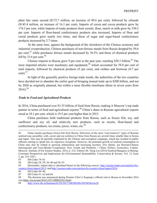 PREPRINT
plant fats came second ($172.7 million, an increase of 89.6 per cent), followed by oilseeds
($145.4 million, an increase of 16.3 per cent). Imports of cocoa and cocoa products grew by
174.3 per cent, while imports of ready products from cereals, flour, starch or milk grew by 330.2
per cent. Imports of flour-based confectionery products also increased. Imports of flour and
cereal products grew nearly two times, and those of sugar and sugar-based confectionery
products increased by 2.7 times.
At the same time, against the background of the slowdown of the Chinese economy and
industrial overproduction, Chinese purchases of non-ferrous metals from Russia dropped by 59.6
per cent,83
while purchases ferrous metals decreased by 36.5% and those of chemical products
fell by 33.6 per cent.84
Chinese imports to Russia grew 9 per cent in the past year, reaching $38.1 billion.85
The
most imported articles were machinery and equipment,86
which accounted for 58.8 per cent of
total imports, followed by chemical products (9 per cent), and clothes and footwear (8.7 per
cent).87
In light of the generally positive foreign trade trends, the authorities of the two countries
have decided not to abandon the earlier goal of bringing mutual trade up to $200 billion, and not
by 2020 as originally planned, but within a more flexible timeframe (three to seven years from
2016).88
Trade in Food and Agricultural Products
In 2016, China purchased over $1.55 billion of food from Russia, making it Moscow’s top trade
partner in terms of food and agricultural exports.89
China’s share in Russian agricultural exports
stood at 10.1 per cent, which is 19.5 per cent higher than in 2015.
China purchases both traditional products from Russia, such as frozen fish, soy, and
sunflower and soy oil, and relatively new products, such as sweets, flour-based and
confectionery products, ice cream, juices, wines, etc.90
82 China mainly purchases frozen fish from Russia. Deliveries of the most “cost-intensive” types of Russian
seafood (sea cucumber, crab, caviar and sea urchins) to China from Russia are several times smaller than to Korea
and Japan. This may be partially explained by the Chinese anti-corruption campaign, which has resulted in public
officials starting to spend less on expensive receptions. However, the potential growth of seafood consumption in
China may also be related to growing urbanization and increasing incomes. (For details, see Russian-Chinese
Interregional and Cross-Border Cooperation: New Trends and Problems // China: Politics, Economics, Culture.
Moscow: Institute of Far Eastern Studies, 2016, p. 232; Fabinyi M., Neng Liu (2014) Seafood Banquets in Beijing:
Consumer Perspectives and Implications for Environmental Sustainability. Conservation & Society. Vol. 12, Issue
2, pp. 218–228.)
83 HS Codes 74–81.
84 HS Codes 28–29, 38–40 and 54–55.
85 Hereinafter, import data is calculated based on the following sources: http://russian-trade.com/statistics/by-
country/china/import/2015/ and http://russian-trade.com/statistics/by-country/china/import/2016
86 HS Codes 84–90.
87 HS Codes 61, 62 and 64.
88 The decision was announced during Premier Chin Li Keqiang’s official visit to Russia in November 2016
(see https://ria.ru/east/20161107/1480822361.html).
89 http://www.rbc.ru/business/01/03/2017/58b59b3f9a79476034e16c28
 