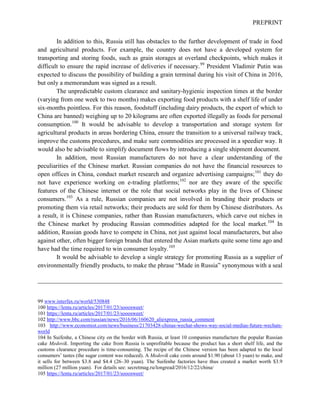 PREPRINT
In addition to this, Russia still has obstacles to the further development of trade in food
and agricultural products. For example, the country does not have a developed system for
transporting and storing foods, such as grain storages at overland checkpoints, which makes it
difficult to ensure the rapid increase of deliveries if necessary.99
President Vladimir Putin was
expected to discuss the possibility of building a grain terminal during his visit of China in 2016,
but only a memorandum was signed as a result.
The unpredictable custom clearance and sanitary-hygienic inspection times at the border
(varying from one week to two months) makes exporting food products with a shelf life of under
six-months pointless. For this reason, foodstuff (including dairy products, the export of which to
China are banned) weighing up to 20 kilograms are often exported illegally as foods for personal
consumption.100
It would be advisable to develop a transportation and storage system for
agricultural products in areas bordering China, ensure the transition to a universal railway track,
improve the customs procedures, and make sure commodities are processed in a speedier way. It
would also be advisable to simplify document flows by introducing a single shipment document.
In addition, most Russian manufacturers do not have a clear understanding of the
peculiarities of the Chinese market. Russian companies do not have the financial resources to
open offices in China, conduct market research and organize advertising campaigns;101
they do
not have experience working on e-trading platforms;102
nor are they aware of the specific
features of the Chinese internet or the role that social networks play in the lives of Chinese
consumers.103
As a rule, Russian companies are not involved in branding their products or
promoting them via retail networks; their products are sold for them by Chinese distributors. As
a result, it is Chinese companies, rather than Russian manufacturers, which carve out niches in
the Chinese market by producing Russian commodities adapted for the local market.104
In
addition, Russian goods have to compete in China, not just against local manufacturers, but also
against other, often bigger foreign brands that entered the Asian markets quite some time ago and
have had the time required to win consumer loyalty.105
It would be advisable to develop a single strategy for promoting Russia as a supplier of
environmentally friendly products, to make the phrase “Made in Russia” synonymous with a seal
99 www.interfax.ru/world/530848
100 https://lenta.ru/articles/2017/01/23/sooosweet/
101 https://lenta.ru/articles/2017/01/23/sooosweet/
102 http://www.bbc.com/russian/news/2016/06/160620_aliexpress_russia_comment
103 http://www.economist.com/news/business/21703428-chinas-wechat-shows-way-social-medias-future-wechats-
world
104 In Suifenhe, a Chinese city on the border with Russia, at least 10 companies manufacture the popular Russian
cake Medovik. Importing the cake from Russia is unprofitable because the product has a short shelf life, and the
customs clearance procedure is time-consuming. The recipe of the Chinese version has been adapted to the local
consumers’ tastes (the sugar content was reduced). A Medovik cake costs around $1.90 (about 13 yuan) to make, and
it sells for between $3.8 and $4.4 (26–30 yuan). The Suifenhe factories have thus created a market worth $3.9
million (27 million yuan). For details see: secretmag.ru/longread/2016/12/22/china/
105 https://lenta.ru/articles/2017/01/23/sooosweet/
 