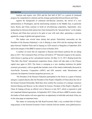 PREPRINT
Introduction
Analysts and experts view 2016 and the first half of 2017 as a period of continued
progress for comprehensive relations and the strategic partnership between Russia and China.
Against the background of continued anti-Russian sanctions, the arrival of a new
administration in Washington, and the deteriorating situation in the Middle East, in particular
Syria, Russia and China continue to build an all-embracing cooperation. Importantly, close
partnership ties between both nations have been bolstered by the “personal factor,” as the leaders
of Russia and China have proved to be quite at ease with each other, generating a common
agenda for a range of global and regional issues.
The leaders met several times during that period. Particularly noteworthy are the
President of the Russian Federation’s visit to Beijing in June 2016 and the meetings that took
place between Vladimir Putin and Xi Jinping at a G20 summit in Hangzhou in September 2016
and on the margins of the BRICS summit in Goa in October 2016.
A number of events that are important to Russian and Chinese political life are taking
place in 2017. The Communist Party of China will hold its 19th
National Congress in the autumn,
while Russia is gearing up for a presidential election. On May 14–15, 2017, Beijing hosted the
“One Belt, One Road” international cooperation forum, which will take place in the Chinese
capital once again in 2019. The forum is emerging as a new standing institution for global
economic governance, with an agenda that includes some of the matters traditionally discussed at
Asia-Pacific Economic Cooperation (APEC) and G20 summits: trade liberalization and
economic development, Eurasian integration processes, etc.
The President of the Russian Federation participated in the forum as a guest of honour
and gave a speech directly after the President of the People’s Republic of China about the role of
the Greater Eurasian Partnership. Both these facts confirm the existence of a strategic consensus
between Beijing and Moscow on the outlook for Eurasia. President of the People’s Republic of
China Xi Jinping will pay an official visit to Moscow in July 2017, which is expected to yield
new important bilateral agreements. In September 2017, China will host a BRICS summit, where
the leaders of both nations will once again have an opportunity to hold talks and check if they are
on the same page on important issues.
The matter of connecting the Silk Road Economic Belt, a key overland link of China’s
mega project, to the Eurasian Economic Union is directly tied into another, more global process:
 