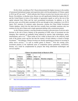 PREPRINT
On the whole, according to PwC, Russia demonstrated the highest increase in the number
of announced international merger and acquisition deals with the participation of Chinese capital
in 2016 (up 467 per cent),113
which indicates that Chinese investors have become more active in
Russia. Nevertheless, in absolute terms, Russia was still significantly behind the leaders (the EU
and the United States) in terms of the number of agreements signed, as well as the size of the
capital attracted from China and the total accumulated investments. In addition, as in the
previous years, not all the deals concluded will be seen through to their completion: in its 20116
report, PwC mentions 34 contracts under discussion, whereas the China Global Investment
Tracker database, which lists the deals that have actually been concluded, mentions only two
contracts for the sale of shares and a single agreement dealing with a construction project.
As the Chinese economy is moving towards an increase in the provision of services and a
decrease in the role of heavy industry in the generation of GDP, areas of investment are also
changing. Raw materials are gradually being replaced by tourism, high technologies, sports,
entertainment, and so on.114
These trends are less visible in Russia due to the relatively small
scale of the tertiary sector and the fact that the country’s hi-tech industry is closed to foreign
investment.115
Nevertheless, Chinese investors are already manifesting an interest in investing in
online movie services,116
as well as mobile games in Russia.117
Over the coming years,
investment projects in the traditional areas of cooperation (power generation, construction,
forestry, etc.) could be complemented by projects that bring information technologies and
services together.
Chinese investment deals in Russia in 2016
Month
Chinese
investor
Value
(million
dollars)
Share in
company Russian company Sector
June
China
National
Chemical
Engineering 440 - -
Chemical industry
(construction
contract)
November Beijing Gas 1080 20% Verkhnechonskneftegaz
Energy (gas
industry)
December
SAFE/Silk
Road Fund* 1150 10% Sibur
Energy (gas
industry)
113 http://www.careers.pwccn.com/webmedia/doc/636198371915780251_ma_press_briefing_jan2017.pdf
114 https://www.bloomberg.com/graphics/2016-china-deals/
115 https://www.acra-ratings.ru/research/56
116 http://kommersant.ru/doc/3087165
117 http://tass.ru/ekonomika/4103271
 