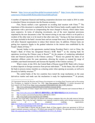PREPRINT
Sources: https://www.aei.org/china-global-investment-tracker/,* https://www.sibur.ru/en/press-
center/news/10stakeinSIBURtobesoldtoChinasSilkRoadFund/
A number of important financial and banking cooperation decisions were made in 2016 in order
to stimulate Chinese investments into the Russian economy.
First, Russia ratified a new agreement on avoiding dual taxation with China.118
The
importance of this document is explained by the fact that Chinese banks usually supply their loan
agreements with a provision on compensating the taxes charged in Russia, which makes loans
more expensive. In terms of attracting investments, one of the most important provisions
stipulated by the new documents is that “the interest arising in one state which is to be paid to a
resident of the other state is to be taxed in that other state only.” Seeing as the loan interests are
no longer included in the bank’s income basis and are exempt from taxes, the bilateral agreement
will allow financial organizations to reduce their interest rates. In addition, Chinese loans are
getting less expensive thanks to the gradual reduction in the interest rates established by the
People’s Bank of China.119
Second, further to the agreements reached during President Putin’s visit to China, the
People’s Bank of China has designated Russia’s ICBC Bank120
as the clearing bank for
operations involving the Chinese yuan in Russia121
for the purpose of conducting unhindered
trade and financial payments in the Chinese currency.122
Russia was granted the status of an
important offshore centre for yuan operations, allowing the country to expand the range of
available yuan-based instruments and increase the liquidity of the Chinese currency.123
What is more, in late 2016, the Central Bank of Russia issued ICBC Bank with a licence
to attract deposits in foreign currencies from private individuals.124
In the future, this will enable
the bank to process money transfers as a clearing centre when opening an accounts, as well as to
diversify its liability structure.125
The central banks of the two countries have tested the swap mechanism on the yuan
derivatives market and made sure the mechanism is ready for implementation.126
At present,
118 Agreement between the Russian and Chinese Governments on Avoiding Dual Taxation and on Preventing
Tax Avoidance as Applied to Income Tax. URL: http://base.garant.ru/70800622/. A similar document has
been signed with Hong Kong (http://www.consultant.ru/document/cons_doc_LAW_201024/).
119 http://www.eastrussia.ru/material/kitayskim-kreditam-ronyayut-stavku/
120 The Russian arm of China’s largest state-owned commercial bank, the Industrial and Commercial Bank of
China (ICBC).
121 http://www.icbc.com.cn/icbc/海外分行/莫斯科网站/ru/客户服务/特别关注/ICBC20160926.htm
122 http://ru.reuters.com/article/businessNews/idRUKCN11T0VY
123 http://www.banki.ru/news/daytheme/?id=9289865
124 At the core of the bank’s client base are Russian and Chinese companies that serve the trade turnover between
the two countries. This is why the bank’s liabilities were originally created in roubles and in foreign currencies at the
expense of the companies’ crediting organizations.
(http://www.banki.ru/news/lenta/?id=9372697; http://www.vestifinance.ru/articles/77773).
125
http://www.kommersant.ru/doc/3145107
126
The Central Bank of Russia and the People's Bank of China signed a three-year agreement in 2014 on
swaps in national currencies worth up to 150 billion yuan (around $21.8 billion). The agreement may be prolonged.
(http://cbr.ru/press/pr.aspx?file=13102014_154408if2014-10-13T15_39_28.htm)
 