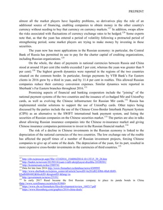 PREPRINT
almost all the market players have liquidity problems, so derivatives play the role of an
additional source of financing, enabling companies to obtain money in the other country's
currency without needing to buy that currency on currency markets.127
In addition, swaps allow
the risks associated with fluctuations of currency exchange rates to be hedged.128
Some experts
note that, as that the yuan has entered a period of volatility following a protracted period of
strengthening period, some market players are trying to make money by investing in these
securities.
The yuan now has more applications in the Russian economy: in particular, the Central
Bank of Russia has permitted its use to pay for the charter capital of crediting organizations,
including Russian organizations.129
On the whole, the share of payments in national currencies between Russia and China
stood at around 10 per cent (the rouble exceeded 3 per cent, whereas the yuan was greater than 9
per cent).130
The highest growth dynamics were reported in the regions of the two countries
situated on the common border. In particular, foreign payments by VTB Bank’s Far Eastern
clients in 2016 grew by a third in yuan, and by 11.4 per cent in roubles. This allowed Russian
companies reduce their currency conversion expenses. Similar dynamics were reported in
Sberbank’s Far Eastern branches throughout 2016.131
Promising aspects of financial and banking cooperation include the “joining” of the
national payment systems of the two countries and the issuance of co-badged Mir and UnionPay
cards, as well as evolving the Chinese infrastructure for Russian Mir cards.132
Russia has
implemented similar solutions to support the use of UnionPay cards. Other topics being
discussed by the parties include the use of the Chinese Cross-Border Interbank Payment System
(CIPS) as an alternative to the SWIFT international bank payment system, and listing the
securities of Russian companies on the Chinese securities market.133
The parties are also in talks
about allowing Russian insurance companies into the Chinese re-insurance market and giving
Chinese insurance companies permission to invest in the Russian financial market.134
The risk of a decline in Chinese investments in the Russian economy is linked to the
depreciation of the national currencies of the two countries. The low exchange rate of the rouble
has affected the payoff times of a number of Russian investment projects, forcing Chinese
companies to give up of some of the deals. The depreciation of the yuan, for its part, resulted in
more expensive cross-border investments in the currencies of third countries.135
127
http://cbr.ru/press/pr.aspx?file=13102014_154408if2014-10-13T15_39_28.htm
128
http://bankir.ru/novosti/20150314/yuan-i-rubl-ukreplyayut-druzhbu-10100301/
129
http://kommersant.ru/doc/2989741
130
Data for late June 2016 http://www.finmarket.ru/database/news/4309995
131
http://www.sberbank.ru/ru/press_center/all/article?newsID=6e281d02-b9b6-40a8-8b89-
b5adbfd84482&blockID=&regionID=&lang=ru
132
http://government.ru/news/25191/
133
In early 2017 Rusal became the first Russian company to place its panda bonds in China
(http://www.vestifinance.ru/articles/81066).
134
https://www.cbr.ru/finmarkets/files/development/review_160217.pdf
135
https://www.bloomberg.com/graphics/2016-china-deals/
 