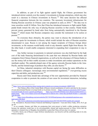 PREPRINT
In addition, as part of its fight against capital flight, the Chinese government has
introduced stricter controls over the country’s investments in foreign enterprises, which may also
result in a decrease in Chinese investments in Russia.136
This same decision has affected
financial cooperation between the two countries. The necessary investment infrastructure for
floating Russian securities in Chinese yuan was prepared as early as 2016.137
The idea was to
issue securities worth $1 billion. Now that China has introduced measures to fight capital flight,
panda bonds remain the only way of placing Russian securities in that country. Panda bonds
prevent money generated by bond sales from being automatically transferred to the Russian
budget,138
which means that Russian companies may consider the instrument to be useless at
present.139
To overcome these obstacles, the parties may want to discuss the introduction of an
exclusive quota for investments in Russia, which would include the sales of Russian securities
denominated in yuan. Russia is not among the largest recipients of Chinese foreign direct
investments, so the measure would hardly result in any dramatic capital flight from Russia. On
the other hand, it would enable companies interested in expanding their cooperation to stay in
Russia.
Any further increase in payments in national currencies was also held back by the high
cost of the trade financing denominated in the yuan that was obtained by Russian banks and
companies from Chinese financial organizations, as well as by the reluctance of Chinese banks to
use the money left on their rouble accounts to make investments and conduct operations on the
interbank market. The underdeveloped state of the agency networks Russian banks in the Asia-
Pacific, and the limited range of products they offer, are also factors.140
In China, industrial enterprises with Russian capital are facing the same difficulties as
their Chinese colleagues: increasingly strict environmental regulations;141
ever-growing excess
capacities and debts; and production cuts.142
Russia and China should take advantage of the new opportunities provided by financial
cooperation in order to promote the creation of new areas for investment interaction, including
136
https://www.wsj.com/articles/china-issuing-strict-controls-on-overseas-investment-1480071529
137
The Chinese office of the Central Bank of Russia viewed coordination of work to provide for the issuance
of yuan-denominated Russian sovereign bonds as its primary mission. (https://russian.rt.com/article/326575-yuan-
tovarischi-kogda-cb-rossii-vypustit-gosobligacii, https://rg.ru/2016/06/24/bank-rossii-otkroet-predstavitelstvo-v-
pekine.html, http://www.finanz.ru/novosti/obligatsii/cb-rf-otkroet-ofis-v-kitae-dlya-prodazhi-bondov-v-yuanyakh-
1001481690).
138
https://www.bloomberg.com/news/articles/2017-03-09/bond-pioneer-who-outsmarted-sanctions-sees-
yuan-quest-fall-short
139
http://www.vedomosti.ru/newsline/top/economics/news/2017/02/28/679385-minfin-ofz-yuanyah
140
M. Alexandrova. Russian-Chinese Financial and Banking Cooperation // Asia and Africa Today, 2016, No 8, pp
24–30.
141
As an example, Sinopec and Sibur are postponing their joint project to build a rubber producing enterprise
because the operation would have to be environmentally cleared and market-assessed in China. Given that the
enterprise is situated close to Shanghai, the probability is great that China will not clear it to operate.
142
In 2016, Akron, one of Russia’s major fertilizer manufacturers, was forced to sell the controlling stake in its only
Chinese enterprise.
 