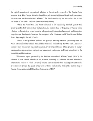 PREPRINT
the radical reshaping of international relations in Eurasia and a renewal of the Russia–China
strategic axis. The Chinese initiative has objectively created additional (trade and investment,
infrastructural and humanitarian) “windows” for Russia to develop and modernize, and to ease
the effects of the west’s sanctions on the Russian economy.
While the “One Belt, One Road” initiative is not objectively directed against third
countries and is fully open to their participation, the current stage of deepening of Russia–China
relations is characterized by an intensive reformatting of international economic and integration
links between Russia and China and the emergence of a “Eurasian world” in which the United
States does not play the role of leader.
Thanks to the powerful financial and political backing behind it (including from the
Asian Infrastructure Investment Bank and the Silk Road Foundation), the “One Belt, One Road”
initiative may become an important systemic driver for joint Russia–China projects in energy,
transportation, construction, machine and equipment engineering and high technology in the
immediate and longer term.
This annual report, prepared by the Russian International Affairs Council (RIAC), the
Institute of Far Eastern Studies of the Russian Academy of Sciences and the Institute of
International Studies of Fudan University touches upon these and other crucial points of bilateral
cooperation to present the results of our joint systemic work to take stock of the current state of
Russia–China relations in 2016 and the first quarter of 2017.
 