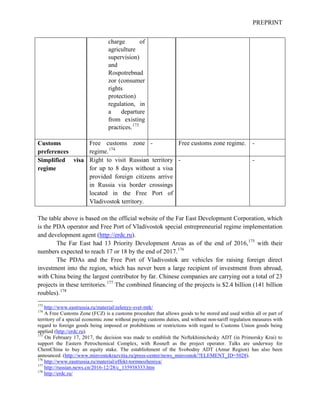 PREPRINT
charge of
agriculture
supervision)
and
Rospotrebnad
zor (consumer
rights
protection)
regulation, in
a departure
from existing
practices.173
Customs
preferences
Free customs zone
regime.174
- Free customs zone regime. -
Simplified visa
regime
Right to visit Russian territory
for up to 8 days without a visa
provided foreign citizens arrive
in Russia via border crossings
located in the Free Port of
Vladivostok territory.
- -
The table above is based on the official website of the Far East Development Corporation, which
is the PDA operator and Free Port of Vladivostok special entrepreneurial regime implementation
and development agent (http://erdc.ru).
The Far East had 13 Priority Development Areas as of the end of 2016,175
with their
numbers expected to reach 17 or 18 by the end of 2017.176
The PDAs and the Free Port of Vladivostok are vehicles for raising foreign direct
investment into the region, which has never been a large recipient of investment from abroad,
with China being the largest contributor by far. Chinese companies are carrying out a total of 23
projects in these territories.177
The combined financing of the projects is $2.4 billion (141 billion
roubles).178
173
http://www.eastrussia.ru/material/zelenyy-svet-mtk/
174
A Free Customs Zone (FCZ) is a customs procedure that allows goods to be stored and used within all or part of
territory of a special economic zone without paying customs duties, and without non-tariff regulation measures with
regard to foreign goods being imposed or prohibitions or restrictions with regard to Customs Union goods being
applied (http://erdc.ru).
175
On February 17, 2017, the decision was made to establish the Neftekhimichesky ADT (in Primorsky Krai) to
support the Eastern Petrochemical Complex, with Rosneft as the project operator. Talks are underway for
ChemChina to buy an equity stake. The establishment of the Svobodny ADT (Amur Region) has also been
announced. (http://www.minvostokrazvitia.ru/press-center/news_minvostok/?ELEMENT_ID=5028).
176
http://www.eastrussia.ru/material/effekt-tormnozheniya/
177
http://russian.news.cn/2016-12/28/c_135938333.htm
178
http://erdc.ru/
 