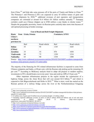 PREPRINT
from China,183
and help take some pressure off of the ports of Tianjin and Dalian in China.184
The Primorye-1 and Primorye-2 ITCs are expected to carry 45 million tonnes of grain and
container shipments by 2030;185
additional revenues of port operators and transportation
companies are estimated at around $1.6 billion (91 billion roubles) annually.186
Transport
corridors could save Chinese shippers up to $700 million a year thanks to shorter routes.187
Despite the geographic proximity, transit via Russian ports currently takes more time because of
sub-optimal processing at border crossings.
Cost of Road and Rail Freight Shipments
Route from
China’s
northern
provinces to:
Grain, $/tonne Containers, $/TEU
Rail Road vehicle Rail Road vehicle
Dalian
(China)
55 95 1185 1645
Zarubino 35 55 870 1050
Vladivostok 60 75 1350 1210
Nakhodka 65 90 1530 1400
Source: http://www.vedomosti.ru/economics/articles/2016/03/24/634897-sozdanie-transportnih-
koridorov-kitai-primore-otsenili-315-mlrd-rublei
The majority of the financing for ITC-related infrastructure facilities is expected to come from
Chinese companies and banks, at 80 per cent, with the Russian side picking up the remaining 20
per cent.188
According to McKinsey analysts hired to adapt old projects to modern realities,
investments in ITCs should break even in ten years’ time and yield an APR of 10 per cent.189
Other important infrastructure projects in the region include the construction of a
highway bridge across the Amur River that will cost around $2.8 billion,190
and which is
expected to link Blagoveshchensk and Heihe in 2019.191
What is more, work has started on the
Russian portion of a railway bridge across the river at the Nizhneleninskoye–Tongjiang
183
http://www.primorsky.ru/news/125439/
184
http://www.vedomosti.ru/economics/articles/2016/03/24/634897-sozdanie-transportnih-koridorov-kitai-primore-
otsenili-315-mlrd-rublei
185
23 million tons of grain and 22 million tons of container freight, 1.8 million. (Ibid)
186
Including expected additional revenue of ports at $701.8 million (RUB 40 billion) and of rail and truck
transportation at $894.8 million (RUB 51 billion). (http://minvr.ru/press-
center/news_minvostok/?ELEMENT_ID=4937)
187
http://www.eastrussia.ru/material/zelenyy-svet-mtk/
188
http://www.eastrussia.ru/material/zelenyy-svet-mtk/
189
https://rg.ru/2016/03/23/primore-prolozhit-novyj-put-dlia-kitaia.html
190
http://www.eastrussia.ru/material/priamure-v-2016-m-starye-problemy-i-novye-ozhidaniya
191
http://tass.ru/ekonomika/3903231
 