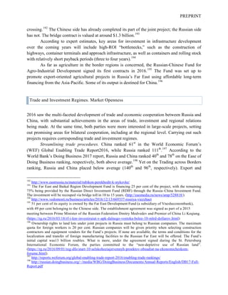 PREPRINT
crossing.192
The Chinese side has already completed its part of the joint project; the Russian side
has not. The bridge contract is valued at around $1.3 billion.193
According to expert estimates, key areas for investment in infrastructure development
over the coming years will include high-ROI “bottlenecks,” such as the construction of
highways, container terminals and approach infrastructure, as well as containers and rolling stock
with relatively short payback periods (three to four years).194
As far as agriculture in the border regions is concerned, the Russian-Chinese Fund for
Agro-Industrial Development signed its first contracts in 2016.195
The Fund was set up to
promote export-oriented agricultural projects in Russia’s Far East using affordable long-term
financing from the Asia-Pacific. Some of its output is destined for China.196
Trade and Investment Regimes. Market Openness
2016 saw the multi-faceted development of trade and economic cooperation between Russia and
China, with substantial achievements in the areas of trade, investment and regional relations
being made. At the same time, both parties were more interested in large-scale projects, setting
out promising areas for bilateral cooperation, including at the regional level. Carrying out such
projects requires corresponding trade and investment regimes.
Streamlining trade procedures. China ranked 61st
in the World Economic Forum’s
(WEF) Global Enabling Trade Report2016, while Russia ranked 111th
.197
According to the
World Bank’s Doing Business 2017 report, Russia and China ranked 40th
and 78th
on the Ease of
Doing Business ranking, respectively, both above average.198
Yet on the Trading across Borders
ranking, Russia and China placed below average (140th
and 96th
, respectively). Export and
192
http://www.eastrussia.ru/material/rubikon-perekhodit-k-stykovke/
193
The Far East and Baikal Region Development Fund is financing 25 per cent of the project, with the remaining
75% being provided by the Russian Direct Investment Fund (RDIF) through the Russia–China Investment Fund.
The investment will be recouped via bridge toll in 10 to 15 years. (http://eaomedia.ru/news/amp/528818/).
194
http://www.vedomosti.ru/business/articles/2016/12/13/669337-rossiya-viezzhaet
195
51 per cent of its equity is owned by the Far East Development Fund (a subsidiary of Vnesheconombank),
with 49 per cent belonging to the Chinese side. The establishment agreement was signed as part of a 2015
meeting between Prime Minister of the Russian Federation Dmitry Medvedev and Premier of China Li Keqiang.
(https://rg.ru/2016/03/18/rf-i-knr-investiruiut-v-apk-dalnego-vostoka-bolee-10-mlrd-dollarov.html)
196
Ownership rights to land lots under joint projects in Russia must belong to Russian companies. The maximum
quota for foreign workers is 20 per cent. Russian companies will be given priority when selecting construction
contractors and equipment vendors for the Fund’s projects. If none are available, the terms and conditions for the
localization and transfer of foreign manufacturing facilities to the Russian Far East will be offered. The Fund’s
initial capital was13 billion roubles. What is more, under the agreement signed during the St. Petersburg
International Economic Forum, the parties committed to the “non-depletive use of Russian land”.
(https://rg.ru/2016/09/01/reg-dfo/start-10-selskohoziajstvennyh-proektov-obsudiat-na-ekonomicheskom-
forume.html).
197
http://reports.weforum.org/global-enabling-trade-report-2016/enabling-trade-rankings/
198
http://russian.doingbusiness.org/~/media/WBG/DoingBusiness/Documents/Annual-Reports/English/DB17-Full-
Report.pdf
 