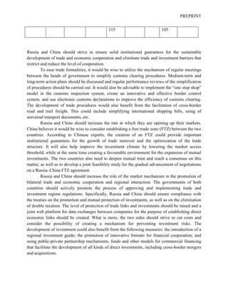 PREPRINT
115 105
Russia and China should strive to ensure solid institutional guarantees for the sustainable
development of trade and economic cooperation and eliminate trade and investment barriers that
restrict and reduce the level of cooperation.
To ease trade formalities, it would be wise to utilize the mechanism of regular meetings
between the heads of government to simplify customs clearing procedures. Medium-term and
long-term action plans should be discussed and regular performance reviews of the simplification
of procedures should be carried out. It would also be advisable to implement the “one stop shop”
model in the customs inspection system, create an innovative and effective border control
system, and use electronic customs declarations to improve the efficiency of customs clearing.
The development of trade procedures would also benefit from the facilitation of cross-border
road and trail freight. This could include simplifying international shipping bills, using of
universal transport documents, etc.
Russia and China should increase the rate at which they are opening up their markets.
China believes it would be wise to consider establishing a free trade zone (FTZ) between the two
countries. According to Chinese experts, the creation of an FTZ could provide important
institutional guarantees for the growth of trade turnover and the optimization of the trade
structure. It will also help improve the investment climate by lowering the market access
threshold, while at the same time creating a favourable environment for the expansion of mutual
investments. The two countries also need to deepen mutual trust and reach a consensus on this
matter, as well as to develop a joint feasibility study for the gradual advancement of negotiations
on a Russia–China FTZ agreement.
Russia and China should increase the role of the market mechanism in the promotion of
bilateral trade and economic cooperation and regional interaction. The governments of both
countries should actively promote the process of approving and implementing trade and
investment regime regulations. Specifically, Russia and China should ensure compliance with
the treaties on the promotion and mutual protection of investments, as well as on the elimination
of double taxation. The level of protection of trade links and investments should be raised and a
joint web platform for data exchanges between companies for the purpose of establishing direct
economic links should be created. What is more, the two sides should strive to cut costs and
consider the possibility of creating a mechanism for preventing investment risks. The
development of investment could also benefit from the following measures: the introduction of a
regional investment guide; the promotion of innovative formats for financial cooperation; and
using public-private partnership mechanisms, funds and other models for commercial financing
that facilitate the development of all kinds of direct investments, including cross-border mergers
and acquisitions.
 
